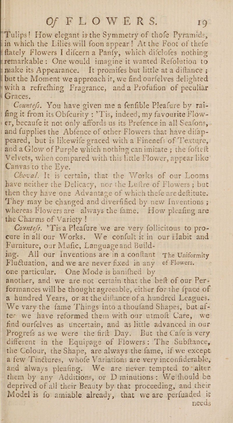 'Tulips! How elegant isthe Symmetry of thofe Pyramids, in which the Lilies will foon appear! At the Foot of thefe flately Flowers I difcern a Panfy, which ditclofes nothing remarkable : One would imagine it wanted Refolution to make its Appearance. It promifes but little at a diftance ; but the Moment we approach it, we find ourfelves delighted witha refrefhing Fragrance, anda Profufion of peculiar Graces. * Countefs. You have given me a fenfible Pleafure by rai- | fing it from its Obfcurity : ’Tis, indeed, my favourite Flow- ter, becaufe it not only affords us its Prefence in all Seafons, ‘and fupplies the Abfence of other Flowers that have difap- peared, but is likewife graced with a Finenefs of Texture, and a Glow of Purple which nothing can imitate ; the fofteft Velvets, when compared with this little Flow er, appear like Canvas to the Eye. _ Cheval. It is certain, that the Works of our Looms have neither the Delicacy, nor the Luftre of Flowers; but then they have one Advantage of which thefe are deftitute. They may be changed and diverfified by.new Inventions ; whereas Flowers are always the fame. How pleafing are the Charms of Variety ! Countefs. *Tis a Pleafure we are very follicitous to pro- cure inall our Works. We confult it in our Habit and Furniture, our Mafic, Language and Build- ing. All our Inventions are in a conftant The Uniformity Flu@uation, and we are never fixed in any of Flowers, one particular. One Mode is banifhed by another, and we are not certain that the beft of our Per- formances will be tl hought agreeable, either for the fpace of a hundred Years, or atthe diftance of a hundred Leagues. We vary the fame ‘Things into a thoufand Shapes, but af- ter we have reformed them with our utmoft Care, we find ourfelves as tincertain, and as little advanced in our Progrefs as we were the firft Day. But the Caie is very different in the Equipage of Flowers: The Subftance, the Colour, the Shape, are always the fame, if we except a few Pincvares, whofe Variations are very inconfiderable, and always pleafing. We are never tempted to alter - them by any Additions, or D minutions: We'thould be deprived of all their Beauty by that proceeding, and their Model is » fo amiable already, that we are perfuaded à Leas