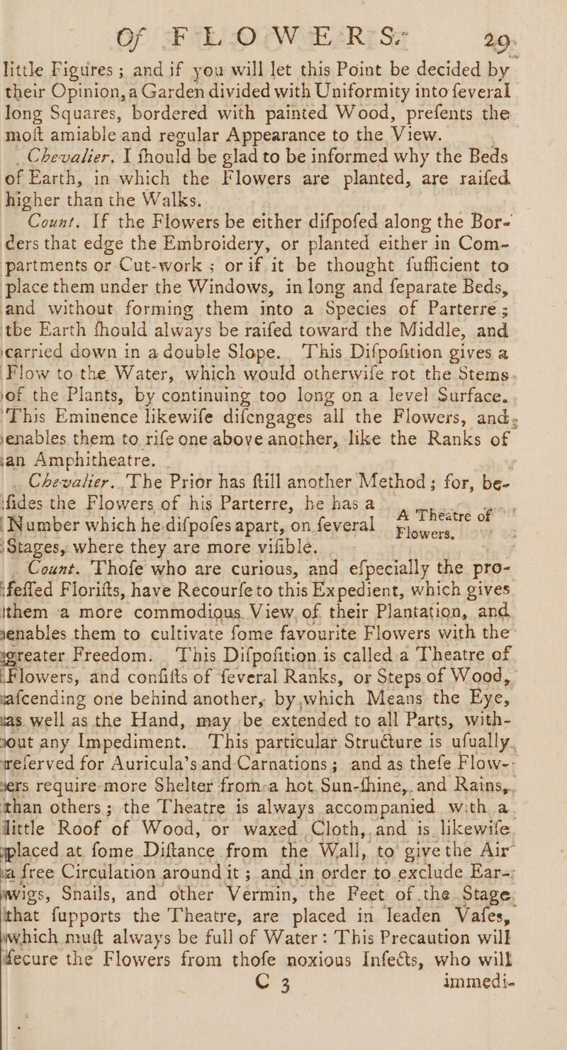 Of FE OIWEÆELRISr 29: little Figures ; and if you will let this Point be decided by their Opinion, a Garden divided with Uniformity into feveral | long Squares, bordered with painted Wood, prefents the moit amiable and regular Appearance to the View. Chevalier. I fhould be glad to be informed why the Beds of Earth, in which the Flowers are planted, are raifed higher than the Walks. Count. If the Flowers be either difpofed along the Bor- cers that edge the Embroidery, or planted either in Com- partments or Cut-work ; orif it be thought fufhcient to place them under the Windows, in long and feparate Beds, and without forming them into a Species of Parterre ; tbe Earth fhould always be raifed toward the Middle, and carried down in a double Slope. This Difpofition gives a Flow to the Water, which would otherwife rot the Stems lof the Plants, by continuing too long on a level Surface. ‘This Eminence likewife difengages all the Flowers, and: venables them to rife one above another, like the Ranks of jan Amphitheatre. | Chevalier. The Prior has ftill another Method; for, be- fides the Flowers of his Parterre, he has a — gr Number which he.difpofes apart, on feveral Fierce i 5 Stages, where they are more vifible, Count. Thofe who are curious, and efpecially the pro- felled Florifts, have Recourfe to this Expedient, which gives ithem a more commodious. View, of their Plantation, and senables them to cultivate fome favourite Flowers with the isreater Freedom. | This Difpofition is called a Theatre of Flowers, and confifts of feveral Ranks, or Steps of Wood, fafcending one behind another, by,which Means the Eye, as well as the Hand, may be extended to all Parts, with- yout any Impediment. This particular Struéture is ‘afually, referved for Auricula’s and Carnations; and as thefe Flow yers require-more Shelter from: a hot Sun-fhine, and Rains,. than others ; the Theatre is always accompanied with a. little Roof of Wood, or waxed Cloth, and is likewife laced at. fome Diftance from the Wall, to give the Air a free Circulation around it ; and in order to.exclude Ear-; wigs, Snails, and other Vermin, the Feet: of the Stage. that fupports the Theatre, are placed in leaden Vafes, which muft always be full of Water : This Precaution will fecure the Flowers from thofe noxious Infects, who will