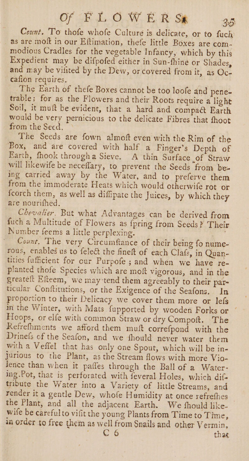 Count. To thofe whofe Culture is delicate, or to fuch as are moft in our Eftimation, thefe little Boxes are com- modious Cradles for the vegetable Infancy, which by this Expedient may be difpofed either in Sun-fhiné or Shades, and may be vifited by the Dew, or covered from it, as Oc- cafion requires, The Earth of thefe Boxes cannot be too loofe and pene- trable; for as the Flowers and their Roots require a light Soil, it muft be evident, that a hard and compact Earth would be very pernicious to the delicate Fibres that fhoot from the Seed, &gt; The Seeds are fown almoft even with the Rim of the Box, and are covered with half a Finger’s Depth of Earth, fhook througha Sieve. A thin Surface of Straw will likewife be neceflary, to prevent the Seeds from be- ing carried away by the Water, and to preferve them from the immoderate Heats which would otherwife rot or fcorch them, as well as diffipate the Juices, by which they are nourifhed. Chevalier. But what Advantages can be derived from fuch a Multitude of Flowers as {pring from Seeds? Their Number feems a little perplexing. . Count, The very Circumftance of their being fo nume- rous, enables us to fele@ the fineft of each Clafs, in Quan- tities fufficient for our Purpofe ; and when we have re- planted thofe Species which are molt vigorous, and in the greateit Eeem, we may tend them agreeably to their par= icular Conftitutions, or the Exigence of the Seafons. In proportion to their Delicacy we cover them more or lefs in the Winter, with Mats fupported by wooden Forks or Hoops, or elfe with common Straw or dry Compoft. The Refrefhments we afford them muft correfpond with the Drinefs of the Seafon, and we fhould never water them with a Veffel that has only one Spout, which will be in- jurious to the Plant, as the Stream flows with more Vio- Jence than when it paffes through the Ball of a Water- ing.Pot, that is perforated with feveral Holes, which dif tribute the Water into a Variety of little Streams, and render it a gentle Dew, whofe Humidity at once refrefhes the Plant, and all the adjacent Earth. We fhould like- wife be carefulto vifit the young Plants from Time to ime, in order to free them as well from Snails and other Vermin, hee that