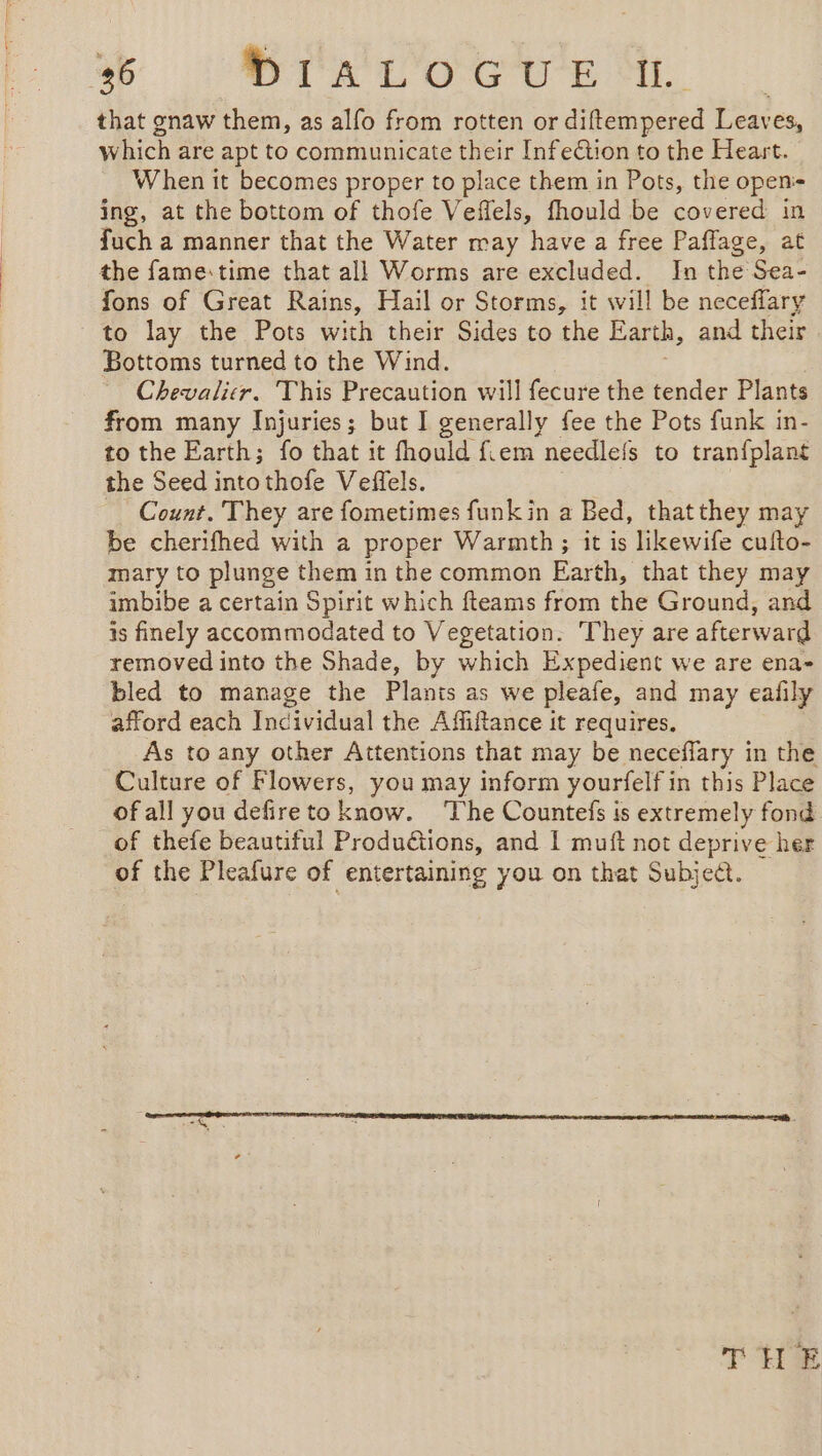 that gnaw them, as alfo from rotten or diftempered Leaves, which are apt to communicate their Infection to the Heart. When it becomes proper to place them in Pots, the openi- ing, at the bottom of thofe Veffels, fhould be covered in fuch a manner that the Water may have a free Paffage, at the fame:time that all Worms are excluded. In the Sea- fons of Great Rains, Hail or Storms, it will be neceffary to lay the Pots with their Sides to the Earth, and their Bottoms turned to the Wind. Chevalicr. This Precaution will fecure the tender Plants from many Injuries; but I generally fee the Pots funk in- to the Earth; fo that it fhould f.em needlefs to tranfplant the Seed into thofe Veffels. Count. They are fometimes funkin a Bed, thatthey may be cherifhed with a proper Warmth ; it is likewife cufto- mary to plunge them in the common Earth, that they may imbibe a certain Spirit which fteams from the Ground, and is finely accommodated to Vegetation. They are afterward removed into the Shade, by which Expedient we are ena- bled to manage the Plants as we pleafe, and may eafily afford each Incividual the Affiftance it requires, As to any other Attentions that may be neceflary in the Culture of Flowers, you may inform yourfelf in this Place of all you defire to know. The Countefs is extremely fond of thefe beautiful Produétions, and 1 muft not deprive her of the Pleafure of entertaining you on that Subject. THE