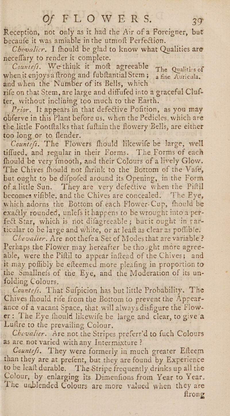 o PEOWERS 29 Reception, not only as it had the Air of a Foreigner, but becaufe it was amiable in the utmoft Perfection. _ Chewalicr. X fhould be glad to know what Qualities are neceflary to render it complete. Seed Counte/s. Wethink it moft agreeable yy. RE whenit enjoysaftrong and fubftantialStem; 2 fne Auricula. and when the Number of its Bells, which rife on that Stem, are large and diffufed into a graceful Cluf- ter, without inclining too much to the Earth. Prior, It appears in that defective Pofition, as you may obferve in this Plant before us, when the Pedicles, which are the little Footftalks that fuftainthe flowery Bells, are either too long or to flender. | Countefs. The Flowers fhould likewife be large, well tiffued, and regular in their Forms. ‘The Forms of each fhould be very fmooth, and their Colours of a lively Glow. ‘The Chives fhould not fhrink to the Bottom of the Vafe, but ought to be difpofed around its Opening, in the Form of alittle Sun. They are very defective when the Piftil becomes vifible, and the Chives are concealed. ‘The Eye, Which adorns the Bottom of each Flower-Cup, fhould be exactly rounded, unlefs it happens to be wrought into a per- fect Star, which is riot difagreeable ; butit ought ‘in par- ticular to be large and white, or at leaft as clear as poffible, Chevalier. Are not thefea Set of Modes that are variable? Perhaps the Flower may hereafter be thought more agree- able, were the Piftil to appear inftead of the Chives; and it may poflibly be efteemed more pleafing in proportion to the Smallnets of the Eye, and the Moderation of its un- folding Colours, | Countefs. That Sufpicion has but little Probability. The Chives fhould rife from the Bottom to prevent the Appear- ance of a vacant Space, that will always disfigure the Flow- er: The Eye fhould likewife be large and clear, to give'a Luftre to the prevailing Colour. . . Chevalier. Are not the Stripes preferr’d to fuch Colours as are not varied withany Intermixture ? Countefs. They were formerly in much greater Efteem than they are at prefent, but they are found by Experience to be leaft durable, ‘The Stripe frequently drinks up all the Colour, by enlarging its Dimenfions from Year to Year. The unblended Colours are more valued when they are ftrong