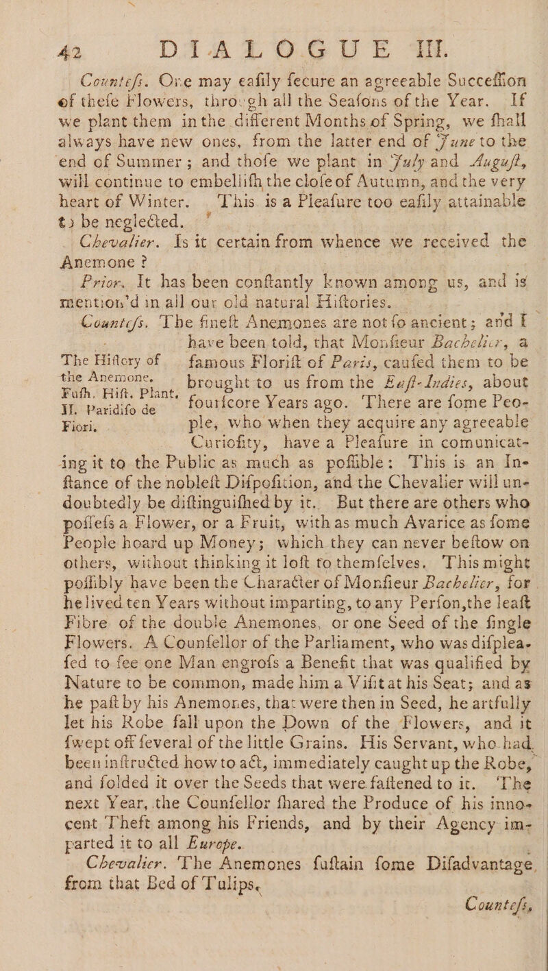 Countefs. Ore may eafily fecure an agreeable Succeflion ef thefe Flowers, thro: gh all the Seafons of the Year. If we plant them inthe different Months of Spring, we fhall always have new ones, from the latter end of June to the ‘end of Summer ; and thofe we plant in July and Augu/t, will continue to embellifh the clofeof Autumn, andthe very heart of Winter. ‘This. is a Pleafure too eafily attainable t» be neglected. Chevalier. Is it certain from whence we received the Anemone ? | Prior. It has been soahendy nee among us, and ig mention’d in all our old natural Hiftories. : ia Countc/s. The fineft Anemones are not fo ancient; and I de have been told, that Monfieur Bachelier, a The Hiflery of famous Florift of Paris, caufed them to be Te nus eae to us fromthe £ef?-Indies, about Il. Paridifo de ourfcore Years ago. ‘There are fome Peo- Bissi: ple, who when they acquire any agreeable Curiofity, havea Pleafure in comunicat- ing it to the Public as much as pofible: This is an In- flance of the nobleft Difpofition, and the Chevalier will un- doubtedly be diftinguifhed by it. But there are others who poñlefs a Flower, or a Fruit, withas much Avarice as fome People hoard up Money; which they can never beftow on others, without thinking it loft tothemfelves. This might poilibly have been the Character of Monfieur Bachelier, for helived ten Years without imparting, toany Perfon,the leaft Fibre of the double Anemones, or one Seed of the fingle Flowers. A Countellor of the Parliament, who was difplea. fed to fee one Man engrofs a Benefit that was qualified by Nature to be common, made him a Vifit at his Seat; and as he pait by his Anemones, that were then in Seed, he artfully let his Robe fall upon the Down of the Flowers, and it {wept off feveral of the little Grains. His Servant, who had. been inftruéted how to act, immediately caught up the Robe, and folded it over the Sede that were faitenedto it. ‘The next Year, the Counfellor fhared the Produce of his inno- cent Theft among his Friends, and by their Agency im- parted 1 it to all Europe. Chevalier. The Anemones fuftain fome Difadvantage, from that Bed of Tulips.