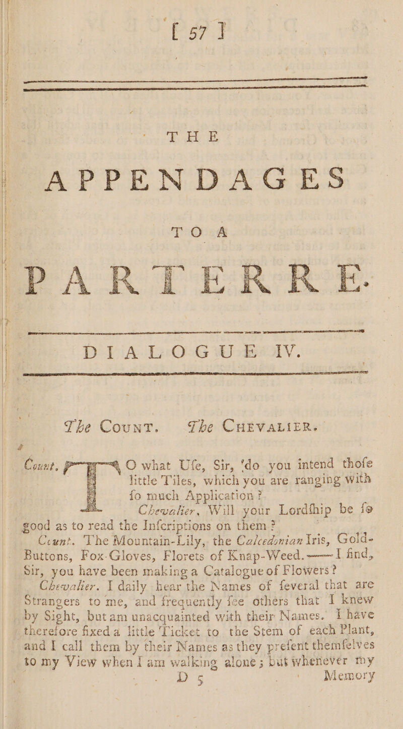 PT | eee APPENDAGES | | T Ook PARTERRE. DIALOGUE IV. a | The Count. The CHEVALIER. “4 O what Ufe, Sir, ‘do you intend thofe little Tiles, which you are ranging with 5 fo much Application? A Chevalier, Will your Lordthip be fe — Count. P Count. The Mountain-Lily, the Ca/cedonian Iris, Gold- Buttons, Fox-Gloves, Florets of Knap-Weed.——~ I find, Sir, you have been making a Catalogue of Flowers? Chevalier. I daily hear the Names of feveral that are Strangers to me, and frequently fee others that 1 knew by Sight, but am unacquainted with their Names. Î have therefore fixed a little Ticket to the Stem of each Plant, and I call them by their Names as they prefent themfelves to my View when lam walking alone; but whenever my Ds 74 * Memory