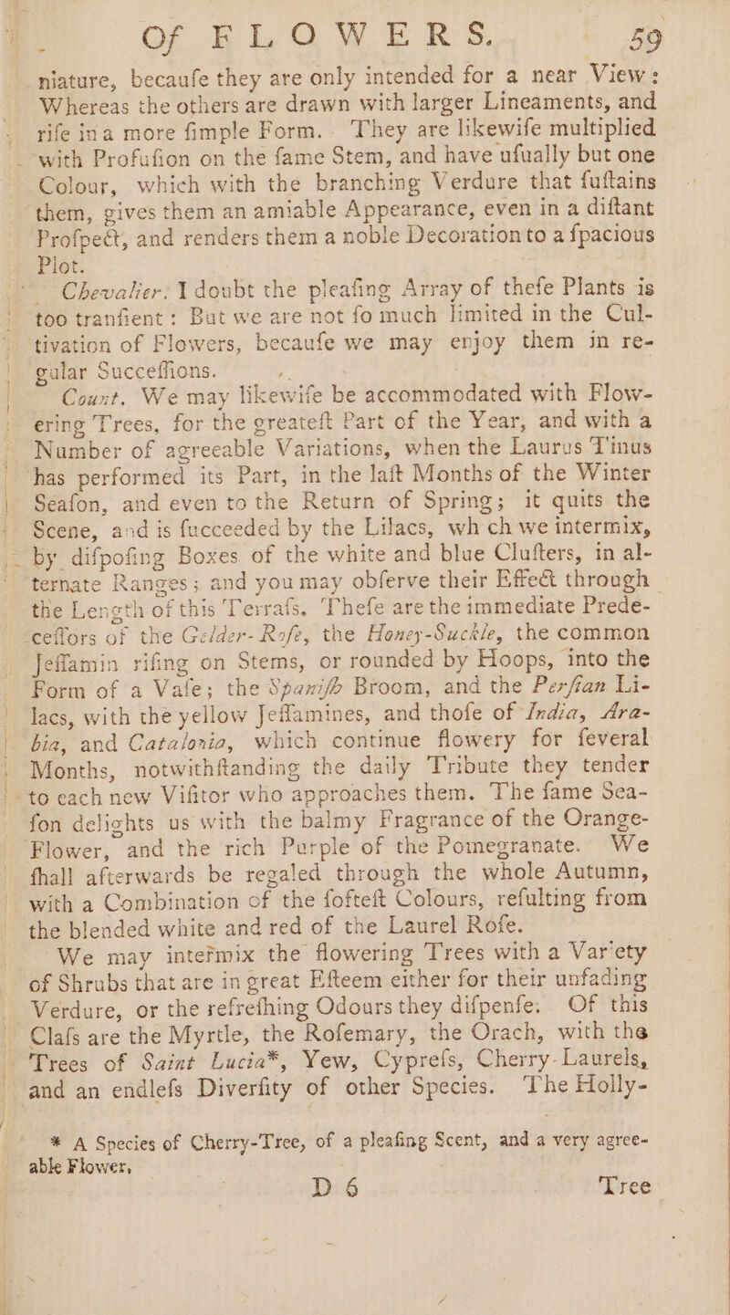 DOS yee ye niature, becaufe they are only intended for a near View: Whereas the others are drawn with larger Lineaments, and rife ina more fimple Form. They are likewife multiplied Colour, which with the branching Verdure that fuftains them, gives them an amiable Appearance, even in a diftant Profpeét, and renders them a noble Decoration to a fpacious Chevalier. 1 doubt the pleafing Array of thefe Plants is too tranfient: But we are not fo much limited in the Cul- tivation of Flowers, becaufe we may enjoy them in re- gular Succeffions. . Count. We may likewife be accommodated with Flow- ering Trees, for the greateft Part of the Year, and with a Number of agreeable Variations, when the Laurus T'inus has performed its Part, in the laft Months of the Winter Seafon, and even tothe Return of Spring; it quits the Scene, and is fucceeded by the Lilacs, wh ch we intermix, by difpofing Boxes of the white and blue Clufters, in al- ternate Ranges; and you may obferve their Effect through the Length of this Terrafs, Thefe are the immediate Prede- Jeflamin rifing on Stems, or rounded by Hoops, into the Form of a Vale; the Spari/b Broom, and the Perfian ine lacs, with the yellow Jeflamines, and thofe of India, Ara- bia, and Catalorio, which continue flowery for feveral Months, notwithftanding the daily Tribute they tender fon delights us with the balmy Fragrance of the Orange- Flower, and the rich Purple of the Pomegranate. We fhall afterwards be regaled through the whole Autumn, with a Combination of the fofteft Colours, refulting from the blended white and red of the Laurel Rofe. We may inteñmix the flowering Trees with a Var'ety of Shrubs that are in great Efteem either for their unfading Verdure, or the refrefhing Odours they difpenfe: Of this Clafs are the Myrtle, the Rofemary, the Orach, with the Trees of Saint Lucia*, Yew, Cyprefs, Cherry- Laurels, and an endlefs Diverfity of other Species. ‘The Holly- * A Species of Cherry-Tree, of a pleafing Scent, and a very agree- able Flower, D 6 Tree