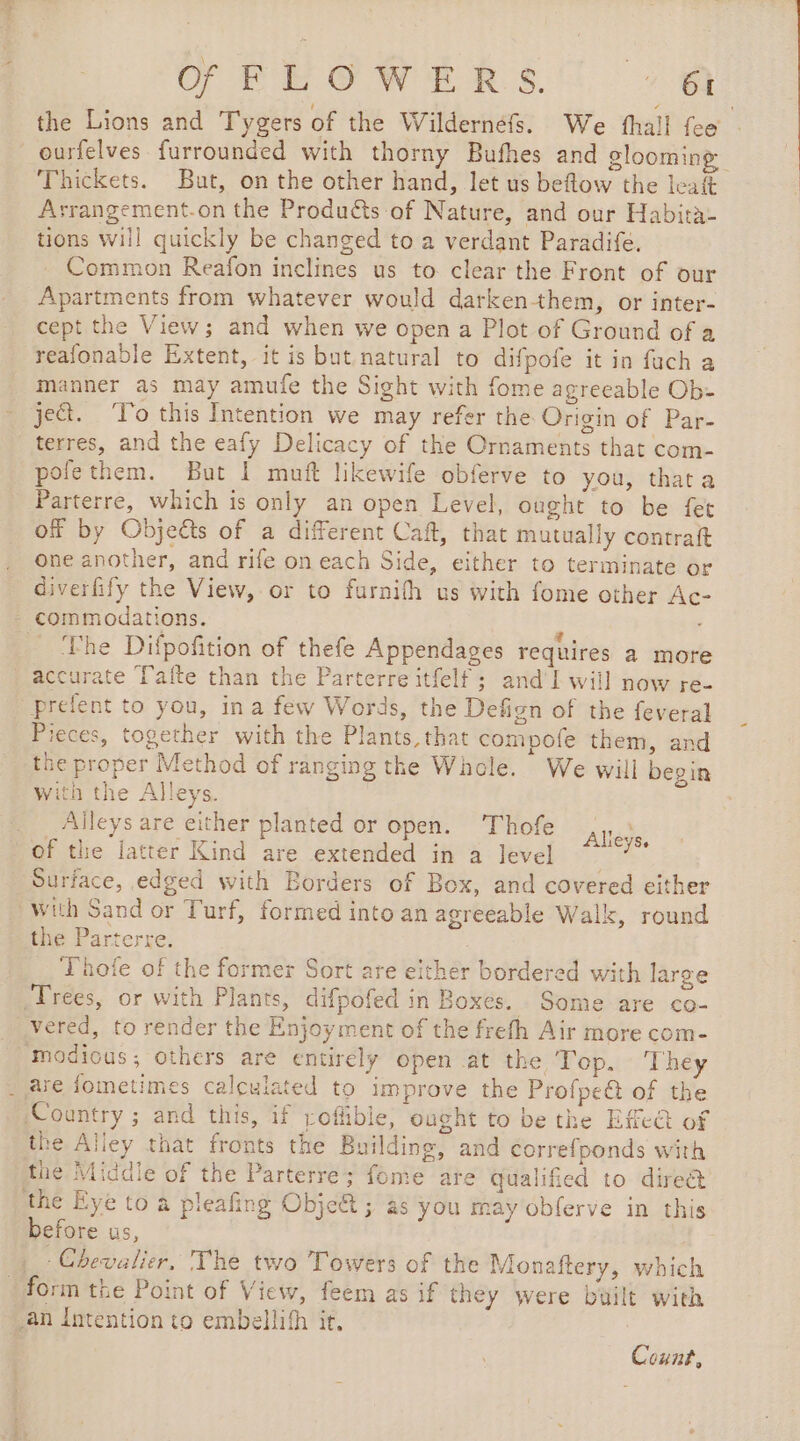 the Lions and Tygers of the Wildernéfs. We fhall fee ourfelves furrounded with thorny Bufhes and glooming Thickets. But, on the other hand, let us beftow the leat Asrangement.on the Produ&amp;ts of Nature, and our Habita- tions will quickly be changed to a verdant Paradife, Common Reafon inclines us to clear the Front of our Apartments from whatever would darkenthem, or inter- cept the View; and when we open a Plot of Ground of a reafonable Extent, it is but natural to difpofe it in fuch a manner as may amufe the Sight with fome agreeable Ob- je. To this Intention we may refer the Origin of Par- terres, and the eafy Delicacy of the Ornaments that com- pofethem. But | muft likewife obferve to you, thata Parterre, which is only an open Level, ought to be fet of by Objects of a different Caft, that mutually contraft one another, and rife on each Side, either to terminate or diverfify the View, or to furnifh us with fome other Ac- ‘The Difpofition of thefe Appendages requires a more accurate Tafte than the Parterre itfelf ; and' I will now re- prefent to you, ina few Words, the Defign of the feveral Pieces, together with the Plants, that compofe them, and the proper Method of ranging the Whole. We will begin with the Alleys. Alleys are either planted or open. Thofe of the latter Kind are extended in a level ~ Surface, edged with Borders of Box, and covered either with Sand or Turf, formed into an agreeable Walk, round the Parterre. Thole of the former Sort are either bordered with large Trees, or with Plants, difpofed in Boxes. Some are co- vered, to render the Enjoyment of the frefh Air more com- modious; others are entirely open at the Top. The Alleys. Country ; and this, if poflible, ought to be the Efe@ of the Alley that fronts the Building, and correfponds with the Middle of the Parterre; fonte are qualified to direct the Eye to a pleafing Objet ; as you may obferve in this before us, orm the Point of View, feem as if they were built with an Intention to embellifh it. Count,