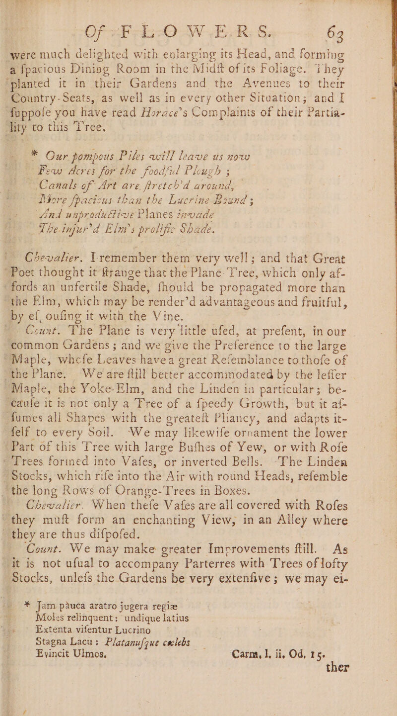 Of&gt;F-L-0 W.E.R.S. 63 were much delighted with enlarging its Head, and forming a fpacious Diniog Room in the Midft of its Foliage. They ‘planted it in their Gardens and the Avenues to their Country-Seats, as well as in every other Situation; and I füppole you have read Horace’s Complaints of their Partia- lity to this Tree. * Our pompous Piles will leave us now Pew dcres for the foodful Plough ; Canals of Art are firctch’d around, Dore foacizus than the Lucrine Bound ; And uaprodudive Planes tavade The injur’d Elma’ s prolific Shade. n Coevalier. remember them very well; and that Great Poet thought it frange that the Plane Tree, which only af- ‘fords an unfertile Shade, fhould be propagated more than “the Elm, which may be render’d advantageous and fruitful, by ef, oufing it with the Vine. ~ Count. The Plane is very little ufed, at prefent, in our common Gardens ; and we give the Preference to the large “Maple, whcfe Leaves havea great Refembiance tothofe of the Plane. We are full better accommodated by the leffer Maple, the Yoke-Elm, and the Linden in particular; be- ‘caufe it is not only a Tree of a fpeedy Growth, but it af- fumes all Shapes with the greateft Pliancy, and adapts it- felf to every Soil. ‘We may likewife ornament the lower Part of this Tree with Jarge Bufhes of Yew, or with Rofe * Trees forined into Vafes, or inverted Bells. ‘The Linden Stocks, which rife into the Air with round Heads, refemble the long Rows of Orange-T'rees in Boxes. Chevalier. When thefe Vafes are all covered with Rofes “they muft form an enchanting View, in an Alley where they are thus difpofed. Count. We may make greater Imrrovements ftill. As ‘it is not ufual to accompany Parterres with Trees of lofty Stocks, unlefs the Gardens be very extenfive; we may eï- _ * Jam pauca aratro jugera regia i] Moles relinquent: undique latius 4 Extenta vifentur Lucrino Stagna Lacu: Platanufque ceclebs _ Evincit Ulmos, Carm, |, ii, Od, 15. ther