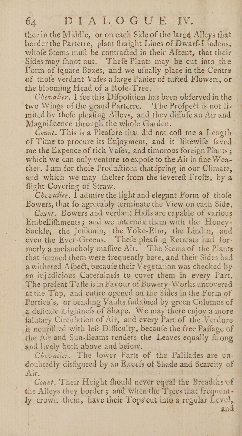 6 OT AL OC Ee a ther in the Middle, or on each Side of the largé Alleys that border the Parterre, plant ftraight Lines of Dwarf-Lindens, whofe Stems muft be contraéted in their Afcent, that their | Sides may fhoot out. Thefe Plants may be cut into the Form of fquare Boxes, and we ufually place in the Centre of thofe verdant Vafes a large Panier of tufted Flowers, or the blooming Head of a Rofe-Tree. Chevalier. I fee this Difpofition has been obferved inthe . ‘two Wings of the grand Parterre. ‘The Profpeét is not li- mited by ‘thefe pleating Alleys, 4 they diffufe an Air and Magnificence through the whole Garden. Count. This is a Pleafure that did not coft me a Length of Time to procure its Enjoyment, and it likewife faved . me the Expence of rich Vafes, and timorous foreign Plants ; which we can only venture to expofe to the Air in fine Wea- ther. Lam for thofe Productions that {pring in our Climate, and which we may fhelter from the fevereft Frofts, by a flight Covering of Straw. _ Chevalier, | admire the light and elegant Form of thofe _ Bowers, that fo agreeably terminate the View on each Side, Count. Bowers and verdant Halls are capable of various Embellifhments ; and we intermix them with the Honey- Suckle, the Jeflamm, the Yoke-Elm, the Linden, and even the Ever-Greens. ‘Thefe pleafing Retreats had for- merly a melancholy maflive Air. ‘The Stems of the Plants that formed them were frequently bare, and their Sides had a withered Afpedt, becaufe their inca atoe was checked by an injudicious Carefulnefs to cover them in every Part.. The prefent Tafte is in Favour of Bowery- Works uncovered at the Top, and entire opened on the Sides in the Form of | Portico’s, or bending Vaults fuftained by green Columns of a delicate Lightnefs of Shape. We may there enjoy a more | falutary Circulation of Air, and every Part of the Verdure is nourifhed with lefs Dificulty , becaufe the free Paflage of the Air and Sun-Beams renders the Leaves equally Hong and lively both above and below. Chevalier. The lower Parts of the Palifades are un- coubtedly disfigured by an Excefs of Shade and Scarcity of Air. Count. Their Height fhould never eaital the Breadths of the Alleys they border ; and Wwhenthe Trees that frequent- ly crown them, have their Tops cut inte a regular ae an