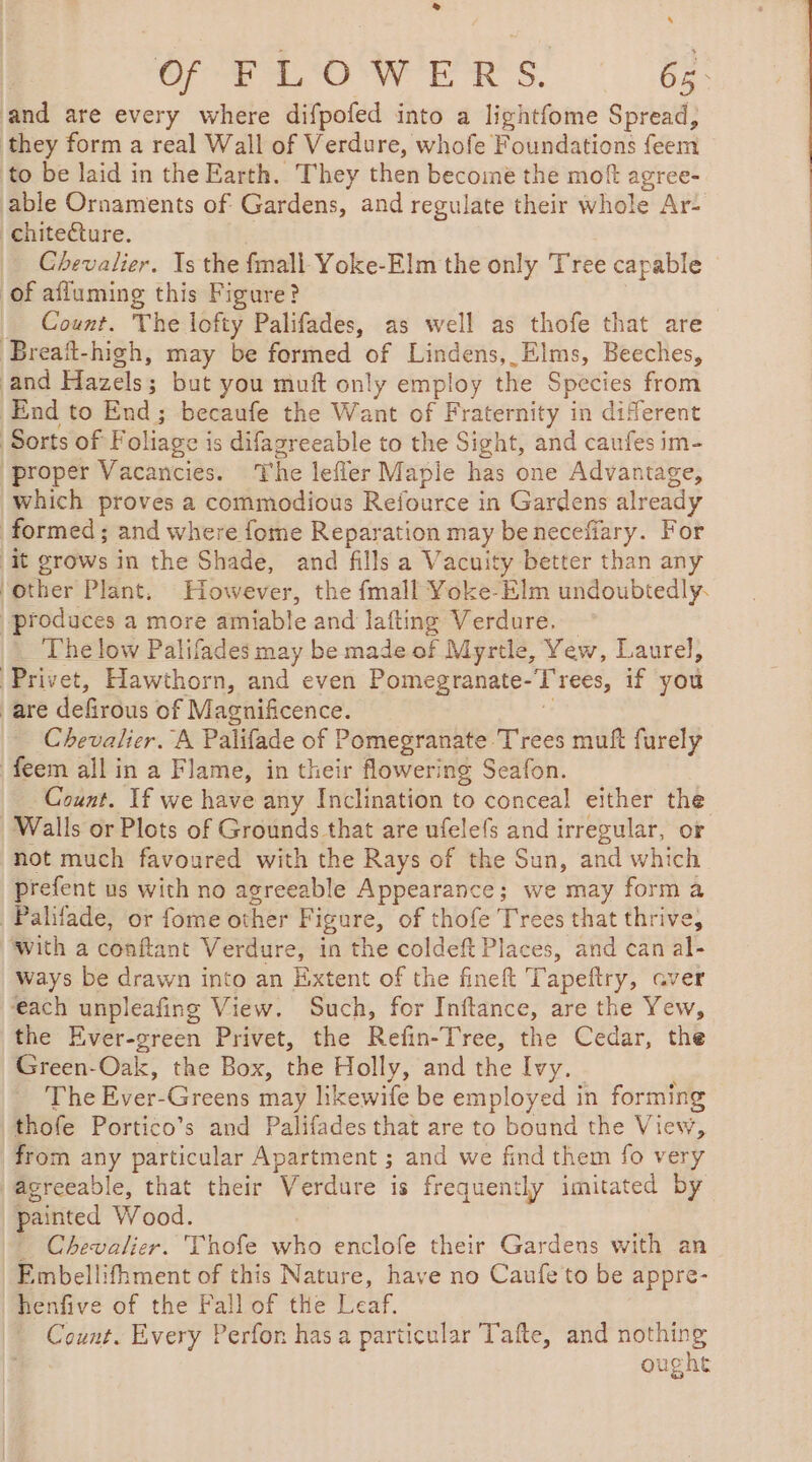 ® ‘ Of FLOWERS. 65. and are every where difpofed into a lightfome Spread, they form a real Wall of Verdure, whofe Foundations feem to be laid in the Earth. They then become the moft agree- able Ornaments of Gardens, and regulate their whole Ar: chiteéture. Chevalier. Is the {mall Yoke-Elm the only Tree capable of affuming this Figure? _ Count. The lofty Palifades, as well as thofe that are Breait-high, may be formed of Lindens,_Elms, Beeches, and Hazels ; 3 but you muft only employ the Species from End to End; becaufe the Want of Fraternity in different ‘Sorts of F oliage i is difagreeable to the Sight, and caufes im- proper Vacancies. The lefler Mapie has one Advantage, which proves a commodious Refource in Gardens already formed ; and where fome Reparation may beneceffary. For it grows in the Shade, and fills a Vacuity better than any ‘other Plant. However, the fmall Yoke-Elm undoubtedly. produces a more amiable and lafting Verdure, The low Palifades may be made of Myrtle, Yew, Laurel, Privet, Hawthorn, and even Pomegranate- -T ‘rees, if you are defirous of Magnificence. Chevalier. A Palifade of Pomegranate Trees muft furely feem all in a Flame, in their flowering Seafon. Count. If we have any Inclination to conceal either the Walls or Plots of Grounds that are ufelefs and irregular, or not much favoured with the Rays of the Sun, and which prefent us with no agreeable Appearance; we may forma Palifade, or fome other Figure, of thofe Trees that thrive, ‘with a conftant Verdure, in the coldeft Places, and can al- | Ways be drawn into an Extent of the fineft Tapeftry, aver ‘each unpleafing View. Such, for Inftance, are the Yew, the Ever-green Privet, the Refin-Tree, the Cedar, the Green-Oak, the Box, the Holly, and the Ivy. The Ever-Greens may likewife be employed in forming thofe Portico’s and Palifades that are to bound the View, from any particular Apartment ; ; and we find them fo very agreeable, that their Verdure is frequently imitated by painted Wood. … Chevalier. Thofe who enclofe their Gardens with an Embellifhment of this Nature, have no Caufe to be appre- (Mhenfive of the Fall of the Leaf. Count. Every Perfon has a particular Tafte, and nothing | ought
