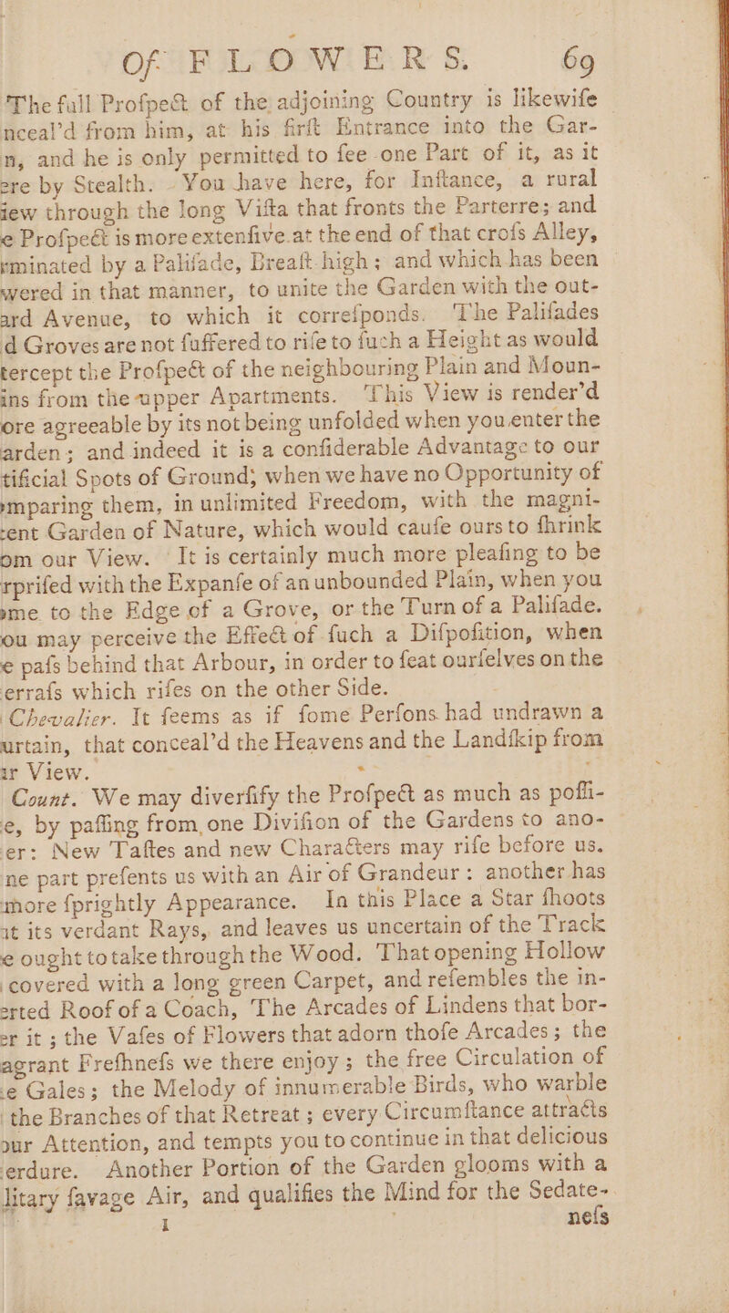 The fall Profpe&amp; of the adjoining Country is likewife neeal’d from him, at his firft Entrance into the Gar- n, and he is only permitted to fee one Patt of It; nas it ere by Stealth. You have here, for Inftance, a rural jew through the long Vifa that fronts the Parterre; and € Profpeét is more extenfive.at the end of that crofs Alley, rminated by a Palifade, Breaft high; and which has been : wered in that manner, to unite the Garden with the out- ard Avenue, to which it correfponds. The Palifades d Groves are not fuffered to rife to fuch a Height as would tercept the Profpeét of the neighbouring Plain and Moun- ins from the upper Apartments. ‘This View is render’d ore agreeable by its not being unfolded when you enter the arden; and indeed it is a confiderable Advantage to our tificial Spots of Ground; when we have no Opportunity of ymparing them, in unlimited Freedom, with the magni- -ent Garden of Nature, which would caufe ours to fhrink om our View. It is certainly much more pleafing to be rprifed with the Expanfe of an unbounded Plain, when you me to the Edge of a Grove, or the Turn of a Palifade. ou may perceive the Effect of fuch a Difpofition, when e pafs behind that Arbour, in order to feat ourielves on the errafs which rifes on the other Side. / Chevalier. It feems as if fome Perfons had undrawn a urtain, that conceal’d the Heavens and the Landfkip from ir View. ee tak Count. We may diverfify the Profpe&amp; as much as pofli- e, by pafling from, one Divifion of the Gardens to ano- er: New Taftes and new Charafters may rife before us. ne part prefents us with an Air of Grandeur : another has more {prightly Appearance. In this Place a Star fhoots it its verdant Rays, and leaves us uncertain of the Track € ought totake through the Wood. That opening Hollow ‘covered with a long green Carpet, and refembles the in- srted Roof of a Coach, The Arcades of Lindens that bor- or it ; the Vafes of Flowers that adorn thofe Arcades; the agrant Frefhnefs we there enjoy; the free Circulation of le Gales; the Melody of innumerable Birds, who warble the Branches of that Retreat ; every Circumftance attracts sur Attention, and tempts you to continue in that delicious erdure. Another Portion of the Garden glooms with a litary favage Air, and qualifies the Mind for the Eat ET i | Nels