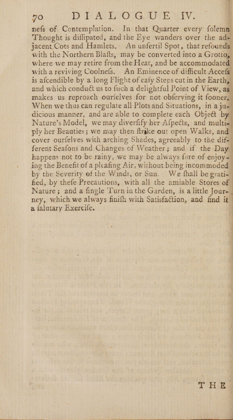 nefs of Contemplation. In that Quarter every folemn Thought is diflipated, and the Eye wanders over the ade jacent, Cots and Hamlets. An unfertil Spot, that refounds. with the Northern Blafts, may be converted into a Grotto, where we may retire from the Heat, and be accommodated with a reviving Coolnefs. An Eminence of difficult Accefs ; is afcendible by a long Flight of eafy Steps cut in the Earth, and which conduét us to fuch a delightful Point of View, as. makes us reproach ourielves for not obferving it fooner, When we thus can regulate all Plots and Situations, in a ju dicious manner, and are able to complete each Objea by. Nature’s Model, we may diverfify her Afpeëts, and multiss ply her Beauties ; we may then flrake out open Walks, and ‘cover ourfelves with arching Shades, agreeably to the dif- ferent Seafons and Changes of Weather; and if the Day. happens not to be. ae we may be always fore of enjoy= ing the Benefit of a pleafing Air, without being incommodedw by the Severity of the Winds, or Sun. We fhall be gr rata fied, by thefe Precautions, with all the amiable Stores of Nature; and a fingle ‘Turn in the Garden, is a little Jour, ney, which we always finifh with Satisfaction, and find it, a falutary Exercife. 4 THEA