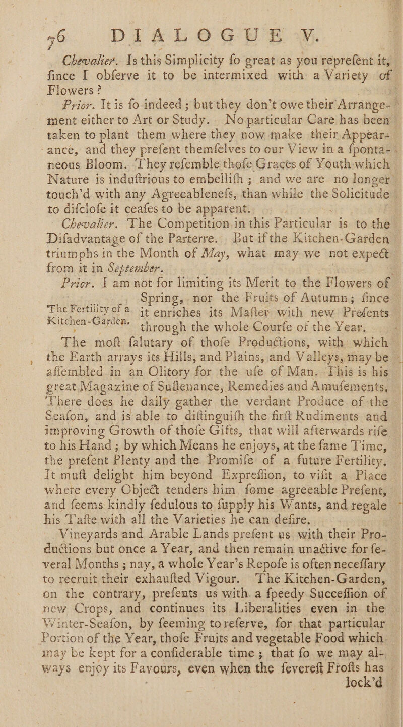 Chevalier, Is this Simplicity fo great as you reprefent it, fince I obferve it to be à ee with a Variety of. Flowers? Prior. It is fo indeed; but they don’t owe their Arrange- ment either to Art or Study. No particular Care has been’! taken to plant them where they now make their Appear- ‘ance, and they prefent themfelves to our View ina f{ponta- - neous Bloom. ‘They refemble thofe.Graces of Youth which Nature is induftrious to embellifh ; and we are no longer touch’d with any Agreeablenefs, than while the Solicitude to difclofe it ceafes to be apparent. * Chevalier. The Competition. in this Pardenlarids to the Difadvantage of the Parterre.. But ifthe Kitchen-Garden : triumphs in the Month of May, what may we not expeft from it in September. Prier. L am not for limiting its Merit to the Flowers of Spring, nor “the Fruits of Autumn; fince The Fertility ofa it enriches its Mafter with new Prefents bios ama ga through the whole Courfe of the Year. | The mof falutary of thofe Productions, with which the Earth arrays its Hills, and Plains, and Valleys, may be | aflembled in an Olitory for the ufe of Man. ‘This is his pret Magazine of Suftenance, Remedies and Amufements, — here does he daily gather the verdant Produce of the — Seafon, and is able to diftinguifh the frft Rudiments and improving Growth of thofe Gifts, that will afterwards rife to his Hand ; by which Means he enjoys, at the fame Time, the prefent Plenty and the Promife of a future Fertility. It muft delight him beyond Expreflion, to vifit a Piace where every Object tenders him. fome agreeable Prefent, and feems kindly fedulous to fupply his Wants, and regale : his T'afte with all the Varieties he can defñire, Vineyards and Arable Lands prefent us with their Pro- | du@ions but once a Year, and then remain unaétive for{e- veral Months ; nay, a whole Year’s Repofe is often neceflary to recruit their exhaufted Vigour. The Kitchen-Garden, on the contrary, prefents us with a fpeedy Succeffion of new Crops, and continues its Liberalities even in the Winter-Seafon, by feeming toreferve, for that particular Portion of the Year, thofe Fruits and vegetable Food which. may be kept for a confiderable time ; that fo we may al- ways enjoy its Favours, even when the fevereft Frofts has lock’d