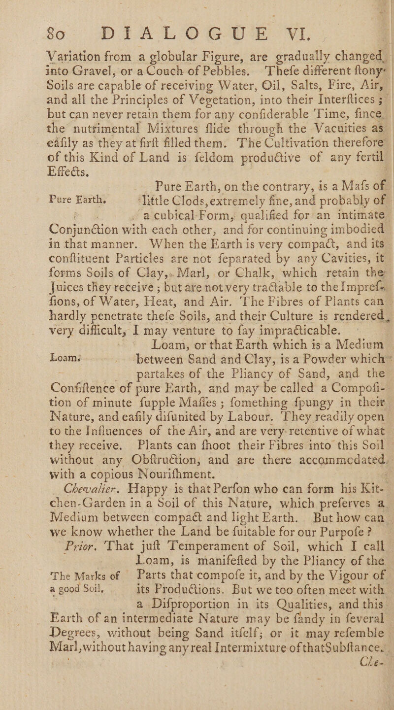 Variation from a globular Figure, are gradually changed into Gravel, or a Couch of Pebbles. Thefe different ftony: Soils are capable of receiving Water, Oil, Salts, Fire, Air, and all the Principles of Vegetation, into their Interflices ; +4 but can never retain them for any confiderable Time, fince_ | the nuttimental Mixtures flide through the Vacuities as eafily as they at firft filled them. The Cultivation therefore | of this Kind of Land is feldom ede of any fertil | Effects. A Pure Earth, on the contrary, is a Mafs of Pure -—— ‘little Clods extremely fine, and probably of . a cubical: Form, qualified for an intimate Conjungtion with each other, and for continuing imbodied in that manner. When the Earth is very compact, and its conflituent Particles are not feparated by any Cavities, it forms Soils of Clay,. Marl, or Chalk, which retain the Juices they receive ; but are not very traétable to the Impref=. fions, of Water, Heat, and Air. The Fibres of Plants can hardly penetrate thefe Soils, and their Culture is rendered, very difficult, I may venture to fay impraticable. | Loam, or that Earth which is a Medium Loam. “between Sand and Clay, is a Powder which” partakes of the Pliancy of Sand, and the Confiftence of pure Earth, and may be called a Compofi- tion of minute fupple Males ; fomething fpungy in their Nature, and eafily difunited by Labour. ‘They readily open to the Influences of the Air, and are very-retentive of what they receive. Plants can fhoot their Fibres into this Soil without any Obflruction, and are there accommodated, with a copious Nourifhment. : Chevalier. Happy is that Perfon who can form his Kit- chen-Garden in a Soil of this Nature, which preferves a. Medium between compact and light Earth. But how can. we know whether the Land be fuitable for our Purpofe ? Prior. That juft Temperament of Soil, which I call Loam, is manifefted by the Pliancy of the © The Marks of | Parts that compofe it, and by the Vigour of a good Soil, its Productions. But we too often meet with | a Difproportion in its Qualities, and this Earth of an intermediate Nature may be fandy in feveral Degrees, without being Sand itfelf; or it may refemble Marl, without having any real Intermixture of thatSubitance, . Che-