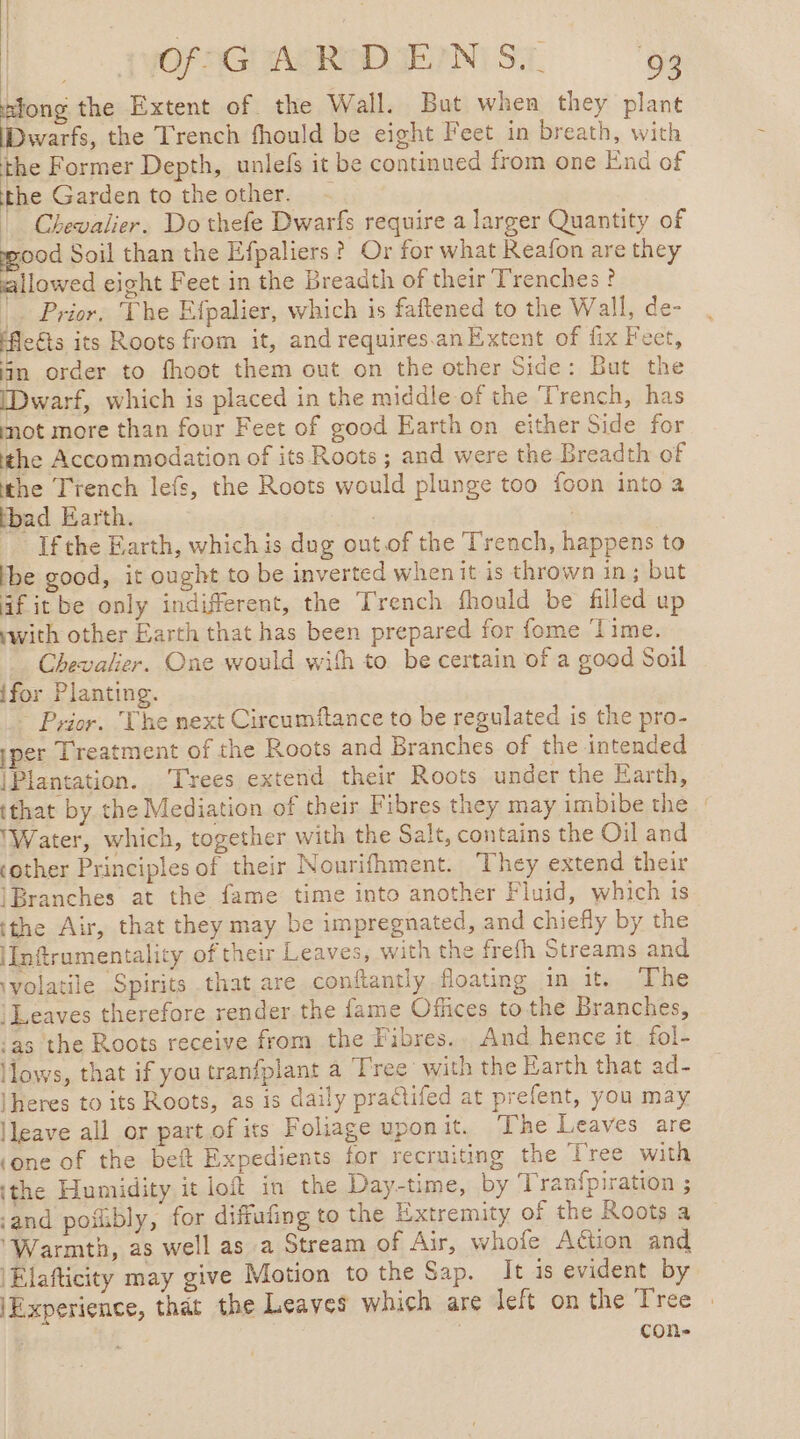 | | 7 a 2. &gt; FWOFAG AGRA ge?) ST 93 Hong the Extent of the Wall. But when they plant | the Trench fhould be eight Feet in breath, with the Former Depth, unlefs it be continued from one End of the Garden to the other. | Chevalier. Do thefe Dwarfs require a larger Quantity of wood Soil than the Efpaliers ? Or for what Reafon are they allowed eight Feet in the Breadth of their Trenches ? _. Prior, The Efpalier, which is faftened to the Wall, de- ects its Roots from it, and requires.anExtent of fix Feet, fin order to fhoot them out on the other Side: But the [Dwarf, which is placed in the middle of the Trench, has not more than four Feet of good Earth on either Side for the Accommodation of its Roots ; and were the Breadth of the Trench lefs, the Roots would plunge too foon into a bad Earth. ae | Ifthe Earth, which is dug outof the Trench, happens to Ibe good, it ought to be inverted when it is thrown in ; but af it be only indifferent, the Trench fhould be filled up with other Earth that has been prepared for fome ‘Time. . Chevalier. One would with to be certain of a good Soil ifor Planting. ~ Prior. The next Circumftance to be regulated is the pro- yper Treatment of the Roots and Branches of the intended |Plantation. ‘Trees extend their Roots under the Earth, (that by the Mediation of their Fibres they may imbibe the : Water, which, together with the Salt, contains the Oil and ‘other Principles of their Nourifhment. They extend their Branches at the fame time into another Fluid, which is tthe Air, that they may be impregnated, and chiefly by the \Inftrumentality of their Leaves, with the frefh Streams and ‘volatile Spirits that are conftantly floating in it. The ‘Leaves therefore render the fame Offices to the Branches, -as the Roots receive from the Fibres.. And hence it fol- lows, that if you tranfplant a Tree with the Earth that ad- |heres to its Roots, as is daily practifed at prefent, you may leave all or part of its Foliage uponit. The Leaves are (one of the bef Expedients for recruiting the Tree with ithe Humidity it loft in the Day-time, by Tranfpiration ; ‘and pofibly, for diffufing to the Extremity of the Roots a ‘Warmth, as well as a Stream of Air, whofe Aëtion and 'Elafticity may give Motion to the Sap. It is evident by (Experience, that the Leaves which are left on the Tree cone