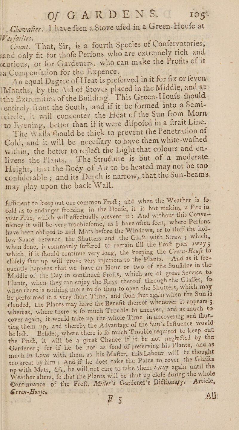 LG GMRDENS a reg À Chevalier: I have feen a Stove ufed in a Green-Houfe at W'erfailles. Count. That, Sir, is a fourth Species of Confervatories, sand only fit for thofe Perfons who are extremely rich and ccurious, or for Gardeners, who can make the Profits of it ja Compenfation for the Expence. | _ An equal Degree of Heat is pieferved in it for fix or fever: IMonths, by the Aid of Stoves placed in the Middle, and at - ithe Extremities of the Building. This Green-Houfe fhould ‘entirely front the South, and if it be formed into a Semi- ‘circle, it will concenter the Heat of the Sun from Morn ‘to Evening, better than if it were difpofed in a ftrait Line. The Walls thould be thick to prevent the Penetration of Cold, and it will be neceffary to have them white-wafhed within, the better to reflect the Light that colours and en- livens the Plants, ‘Ihe Structure is but of a moderate Height, that.the Body of Air to be heated may not be too confiderable ; and its Depth is narrow, that the Sun-beams. may play upon the back Wall. fuficient to keep out our common Froft; and when the Weather is fo. cold as to endanger freezing in the Houfe, it is but making a Fire in your Flue, which will effectually prevent it: And without this Conve niency it will be very troublefome, as 1 have often feen, where Perfons have been obliged to nail Mats before the Windows, or to ftuff the hol-- low Space between the Shutters and the Glafs with Straw ; which, when done, is commonly fuffered to remain till the Froft goes away 5 which, if it fhould continue very long, the keeping the Green-Houfe fo clofely fhut up will prove very injurions to the Plants, And as it fre- quently happens that we have an Hour or two of the Sunthine in the Middle of the Day in continued Frofts, which are of great Service to Plants, when they can enjoy the Rays thereof through the Glaffes, fo when there is nothing more to do than to open the Shutters, which, may be performed in a very fhort Time, and foon fhut again when the Sunis clouded, the Plants may have the Benefit thereof whenever it appears 5. whereas, where there is fo much Trouble to uncover, and as much to cover again, it would take up the whole Time in uncovering and fhut- ting them up, and thereby the Advantage of the Sun’s Influence would: beloft, Befides, where there is fo much Trouble required to keep out the Froft, it will be a great Chance if it be not neglected by the: Gardener; for if he be not as fond of preferving his Plants, and as much in Love with them as his Mafter, this Labour will be thought too great by him: Andif he does take the Pains to cover the Glafles up with Mats, &amp;c, he will not care to take them away again until the Weather alters, fo that the Plants will be fhut up clofe during the whole €ontinuance of the Froft, Millers Gardenes’s Dittionary. Article, Green-Houfes 2 BSCR: ] E 5 AU