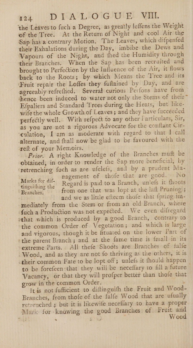 ét DEALICGUIE MIE the Leaves to fuch a Degree, as greatly leffens the Weight of the Tree. At the Return of Night and cool Air the Sap has a contrary Motion, The Leaves, which difpenfed their Exhalations during the Day, imbibe the Dews and | Vapours of the Night, and fhed the Humidity through | their Branches. When the Sap has been recruited and | brought to Perfection by the Influence of the Air, it flows back to the Roots; by which Means the Tree and its ‘Fruit repair the Loffes they fuftained by Day, and are agreeably refrefhed. Several curious Perfons have from thence been induced to water not only the Stems of their” Efpaliers and Standard Trees during the Heats, but like- wife the whole Growth of Leaves ; and they have fuccéeded -perfedtly well. With refpeét to any other Farticulars, Sir, as you are not a rigorous Advocate for the conftant Cir- ‘culation, I am as moderate with regard to that I call alternate, and fhall now be glad to be favoured with the reft of your Memoirs. , Prior. A right Knowledge of the Branches muft be obtained, in order to render the Sap more beneficial, by ‘retrenching fuch as are ufelefs, and by a prudent Ma- nagement of thofe that are good. No _ Marks for dif- 28 À ; Leo Ein the Regard is paid to a Branch, unlefs it fhoots “Branches, from one that was lopt at che laft Pruning ; Li and we as little efteem thofe that {pring 1n- mediately from the Stem or from an old Branch, where {ach a Produéion was not expected. We even difrepard that which is produced by a good Branch, contrary to the common Order of Vegetation; and which is large and vigorous, though it be fituated on the lower Part of + the parent Branch; and at the fame time is {mall in its extreme Parts. All thefe Shoots are Branches of tfalle : Wood, and as they are not fo thriving as the others, it is _their common Fate to be lopt of ; unlefs it fhould happen to be forefeen:that they will be neceflary to fill a future à Vacancy, or that they will profper better than thoïe that grow in the common Order. ‘ Itis not fufficient to diftinguifh the Fruit and Wood- Branches, from thofe of the falfe Wood that are ufually retrenched ; but it is likewife neceflary to have a proper | Mark for knawing the good Branches of Fruit and | ~ + Wood