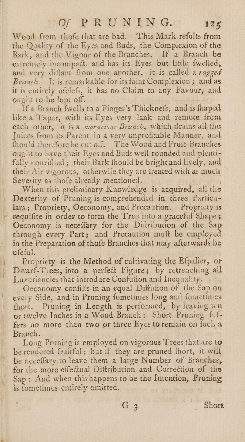 NO PRONENG. 126 Wood from thofe that are bad. This Mark refults from the Quality of the Eyes and Buds, the Complexion of the Bark, and the Vigour of the Branches. If a Branch be extremely incompaét, and has its Eyes but little {welled, and very diftant from one another, it is called a ragged Branch. It is remarkable for its faint Complexion; and as it is entirely ufelefs, it has no Claim to any Favour, and ought to be lopt off: Ifa Branch fwells to a Finger’s Thicknefs, and is fhaped like a Taper, with its Eyes very lank and remote from each other, it isa woracious Branch, which.drains all the Juices from its Parent in a very unprofitable Manner, and fhould therefore be cut off. The Wood and Fruit-Branches ought to have their Eyes and Buds well rounded aud plenti- fully nourifhed ; their Bark fhould be bright and lively, and their Air vigorous, otherwife they are treated with as much Severity as thofe already mentioned. ; When this preliminary Knowledge is acquired, all the Dexterity of Pruning is comprehended in three Particu- lars; Propriety, Oeconomy, and Precaution. Propriety is | requifite in order to form the Tree into a graceful Shape 5 Oeconomy is neceflary for the Diftribution of the Sap through every Part; and Precaution muft be employed in the Preparation of thofe Branches that may afterwards be ufeful. ; Propriety is the Method of cultivating the Efpalier, or Dwarf-Trees, into a perfect Figure; by retrenching all Luxuriancies that introduce Confufion and Inequality. _ Oeconomy confilts in an equal Diffufion of the Sap on every Side, and in Pruning fometimes long and fometimes fhort. Pruning in Length is performed, by leaving ten or twelve Inches in a Wood-Branch: Short Pruning fuf- fers no more than two or three Eyes to remain on fuch a Branch. | Long Pruning is employed on vigorous Trees that are to be rendered fruitful; but if they are pruned fhort, it will be neceflary to leave them a large Number of Branches, for the more effectual Diftribution and Correction of the Sap: And when this happens to be the Intention, Pruning is fometimes entirely omitted. rt G 3 _ Short