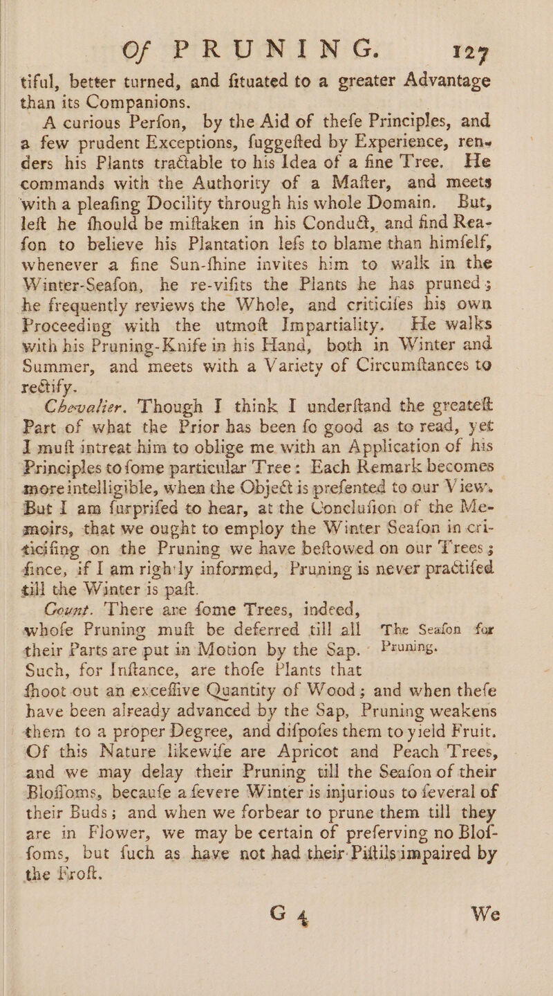 tiful, better turned, and fituated to a greater Advantage than its Companions. | A curious Perfon, by the Aid of thefe Principles, and a few prudent Exceptions, fuggefted by Experience, ren. ders his Plants tractable to his Idea of a fine Tree. He commands with the Authority of a Maïter, and meets with a pleafing Docility through his whole Domain. But, left he fhould be miftaken in his Conduét, and find Rea- fon to believe his Plantation lefs to blame than himfelf, whenever a fine Sun-fhine invites him to walk in the Winter-Seafon, he re-vifits the Plants he has pruned ; he frequently reviews the Whole, and criticifes his own Proceeding with the utmoft Impartiality. He walks with his Praning-Knife in his Hand, both in Winter and Summer, and meets with a Variety of Circumftances to rectify. Chevalier. Though I think I underftand the greatelt Part of what the Prior has been fo good as to read, yet J muft intreat him to oblige me with an Application of his Principles to fome particular Tree: Each Remark becomes more intelligible, when the Object is prefented to our View, But I am furprifed to hear, at the Conclufion of the Me- moirs, that we ought to employ the Winter Seafon in cri- ticifing on the Pruning we have beftowed on our Trees ; fince, if lam rightly informed, Pruning is never practifed till the Winter is pañt. Count. There are fome Trees, indeed, whofe Pruning muft be deferred till all The Seafon for their Parts are pat in Motion by the Sap. Pruning. Such, for Inftance, are thofe Plants that fhoot out an exceflive Quantity of Wood; and when thefe have been already advanced by the Sap, Pruning weakens | them to a proper Degree, and difpofes them to yield Fruit. Of this Nature likewife are Apricot and Peach Trees, and we may delay their Pruning will the Seafon of their Blofioms, becaufe afevere Winter is injurious to feveral of their Buds; and when we forbear to prune them till they are in Flower, we may be certain of preferving no Blof- foms, but fuch as have not had their Piftilsimpaired by the Froft. G4 We