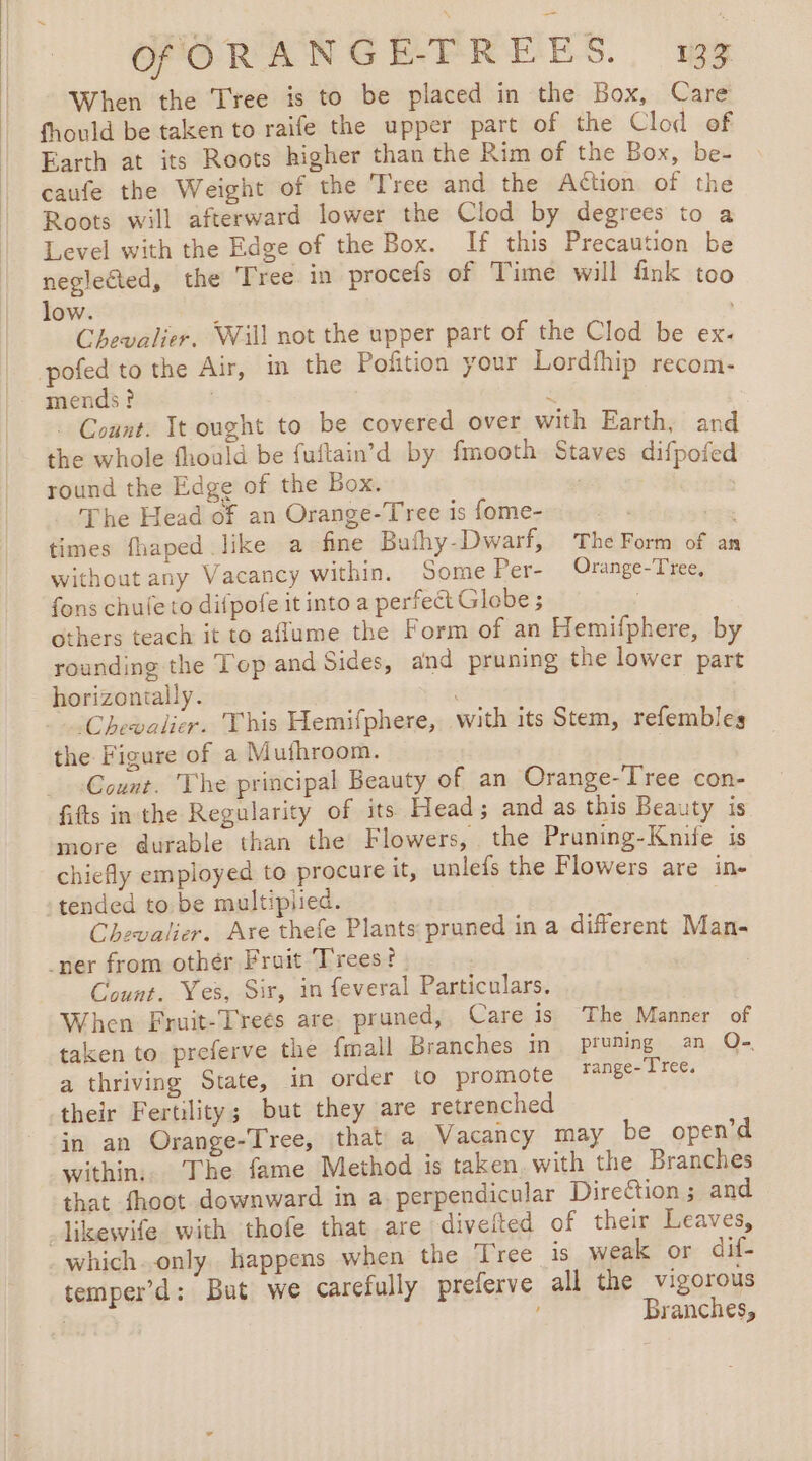 When the Tree is to be placed in the Box, Care fhould be taken to raife the upper part of the Clod of Earth at its Roots higher than the Rim of the Box, be- caufe the Weight of the Tree and the Action of the Roots will afterward lower the Clod by degrees to a Level with the Edge of the Box. If this Precaution be neglected, the Tree in procefs of Time will fink too low. Chevalier. Will not the upper part of the Clod be ex. pofed to the Air, in the Pofñtion your Lordfhip recom- mends? : 4 . Count. Tt ought to be covered over with Earth, and the whole fhould be fuftain’d by fmooth Staves difpofed round the Edge of the Box. 7 ) The Head of an Orange-Tree is fome-— . : Les times fhaped like a fine Bufhy-Dwarf, The Form of an without any Vacancy within. Some Per- Orange-Tree, fons chufe to difpofeitinto a perfect Globe ; others teach it to aflume the Form of an Hemifphere, by rounding the Top and Sides, and pruning the lower part horizontally. ’ Chevalier. This Hemifphere, with its Stem, refembles the Figure of a Mufhroom. _ Count. The principal Beauty of an Orange-Tree con- fitts in the Regularity of its Head; and as this Beauty is more durable than the Flowers, the Pruning-Knife is chiefly employed to procure it, unlefs the Flowers are in- tended to be multiplied. Chevalier. Are thefe Plants pruned in a different Man- _ner from othér Fruit Trees? . Count. Yes, Sir, in feveral Particulars. When Fruit-Treés are. pruned, Care is The Manner of taken to preferve the fmall Branches in pruning an O- a thriving State, in order to promote range- Tree. their Fertility; but they are retrenched in an Orange-Tree, that a Vacancy may be open’d within. The fame Method is taken. with the Branches that fhoot downward in a perpendicular Direction ; and _likewife with thofe that are diveited of their Leaves, which..only happens when the Tree 1s weak or dif- temper’d: But we carefully preferve all the vigorous ; : : Branches,