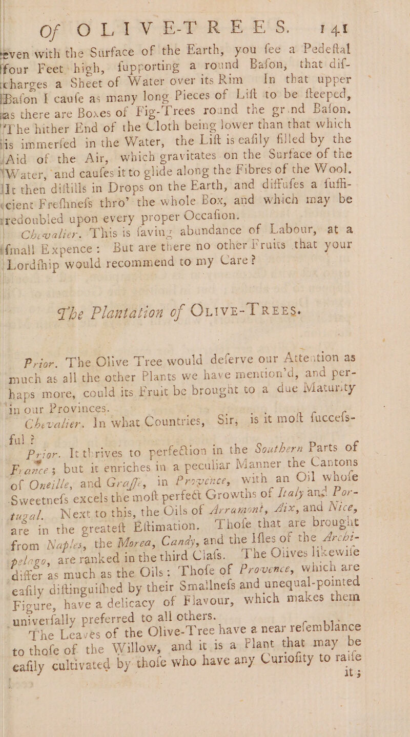 | OO LAP OR EES. tut even with the Surface of the Earth, you fee a Pedeftal four Feet. high, fupporting a round Bafon, that dif- charges a Sheet of Water over its Rim In that upper IBafon [ caule as many long Pieces of Lift to be fteeped, vas there are Bones of Fig-Trees round the gr.nd Bafon. The hither End of the Cloth being lower than that which is immerfed in the Water, the Lift is eafily filled by the Aid of the Air, which gravitates on the Surface of the Water, and caufes it to glide along the Fibres of the Wool. lIt then diftills in Drops on the Earth, and diffufes a fufh- (cient Frefhnefs thro’ the whole Box, and which may be redoubled upon every proper Occation. | Chevalier. This is faving abundance of Labour, at a jfmall Expence: But are there no other Fruits that your }Lordihip would recommend to my Care? | | | | The Plantation of OLIVE-TREES. Prior. The Olive Tree would deferve our Attention as much as all the other Plants we have mention’d, and per- chaps more, could its Fruit be brought to a due Matursty ‘in our Provinces. | Chevalier. In what Countries, Sir; is it mot fuccefs- ful? 1 Prior. Itthrives to perfeétion in the Southern Parts of France; but it enriches in a peculiar Manner the Cantons of Oneille, and Graf, in Provence, with an Oil whote “Sweetnefs excels the moft perfeét Growths of Italy ang Por- tugal. Next to this, the Oils of Arramont, Aix, and Nice, are in the greateft Eftimation. Thofe that are brought from Naples, the Morea, Candy, and the Ifles of the Archz- pelago, axe ranked in the third Clafs. ‘The Olives lixewilfe differ as much as the Oils: Thofe of Provence, which are eafily diftinguifhed by their Smailnefs and unequal-pointed Figure, have a delicacy of Flavour, which makes them univerfally preferred to all others. 1 The Leaves of the Olive-Tree have a near refemblance to thofe of the Willow, and it is a Plant that may be eafily cultivated by thofe who have any Curiofity to raile | it;