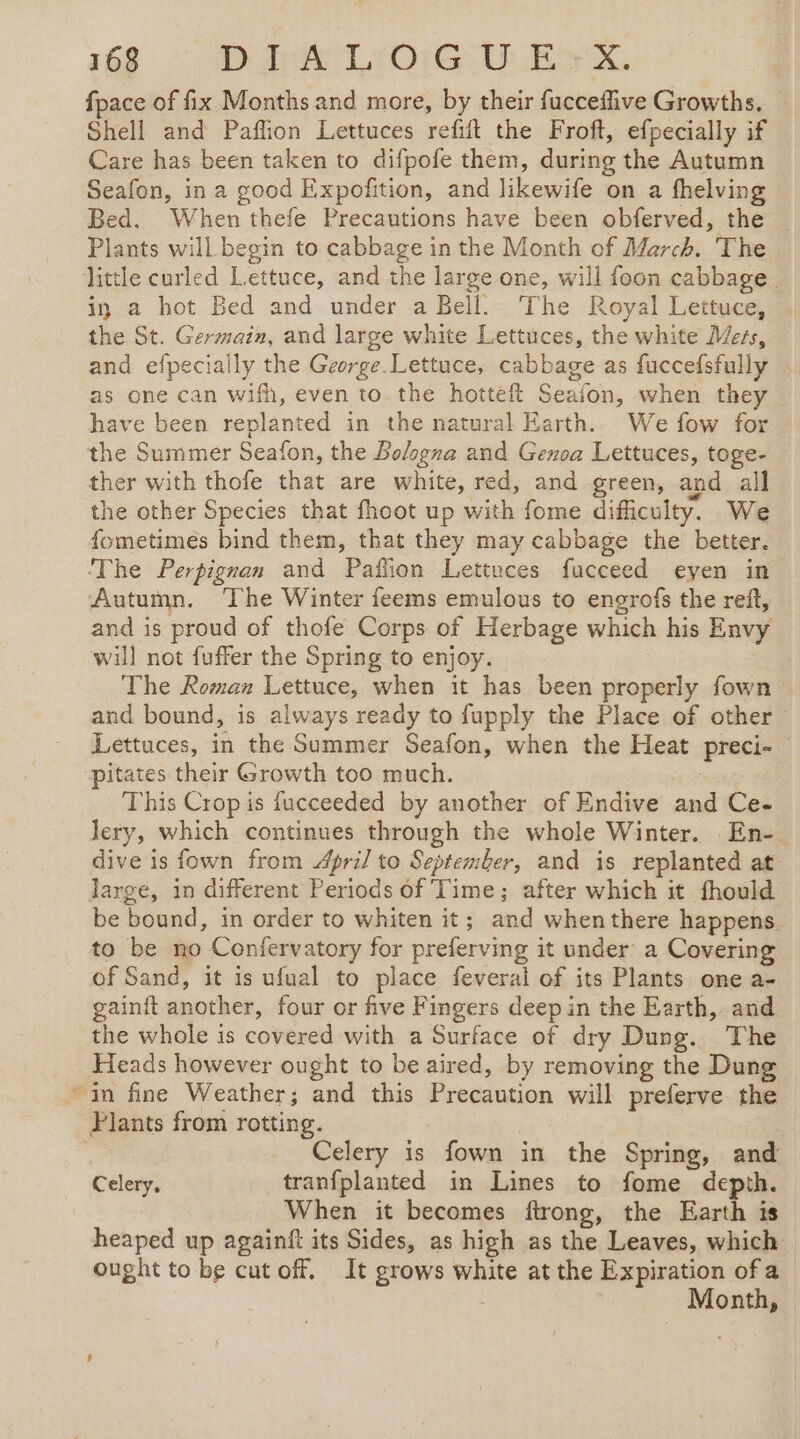 fpace of fix Months and more, by their fucceffive Growths. Shell and Paflion Lettuces refit the Froft, efpecially if Care has been taken to difpofe them, during the Autumn Seafon, in a good Expofition, and likewife on a fhelving Bed. When thefe Precautions have been obferved, the — Plants will begin to cabbage in the Month of March. The little curled Lettuce, and the large one, will foon cabbage. in a hot Bed and under a Bell. The Royal Lettuce, the St. Germain, and large white Lettuces, the white Mets, and efpecially the George.Lettuce, cabbage as fuccefsfully . as one can wifh, even to the hotteft Seafon, when they. have been replanted in the natural Earth. We fow for the Summer Seafon, the Bologna and Genoa Lettuces, toge- ther with thofe that are white, red, and green, and all the other Species that fhoot up with fome difficulty. We fometimes bind them, that they may cabbage the better. The Perpignan and Paffion Lettuces fucceed even in Autumn. The Winter feems emulous to engrofs the reft, and is proud of thofe Corps of Herbage which his Envy will not fuffer the Spring to enjoy. The Roman Lettuce, when it has been properly fown and bound, is always ready to fupply the Place of other : Lettuces, in the Summer Seafon, when the Heat preci- pitates their Growth too much. This Crop is fucceeded by another of Endive and Ce- Jery, which continues through the whole Winter. En-. dive is fown from April to September, and is replanted at large, in different Periods of Time; after which it fhould be bound, in order to whiten it; and whenthere happens to be no Confervatory for preferving it under a Covering of Sand, it is ufual to place feveral of its Plants one a- gainft another, four or five Fingers deep in the Earth, and the whole is covered with a Surface of dry Dung. The _ Heads however ought to be aired, by removing the Dung in fine Weather; and this Precaution will preferve the Plants from rotting. Celery is fown in the Spring, and Celery, tranfplanted in Lines to fome depth. When it becomes ftrong, the Earth is heaped up againft its Sides, as high as the Leaves, which ought to be cut off. It grows white at the Expiration of a 7 Month,