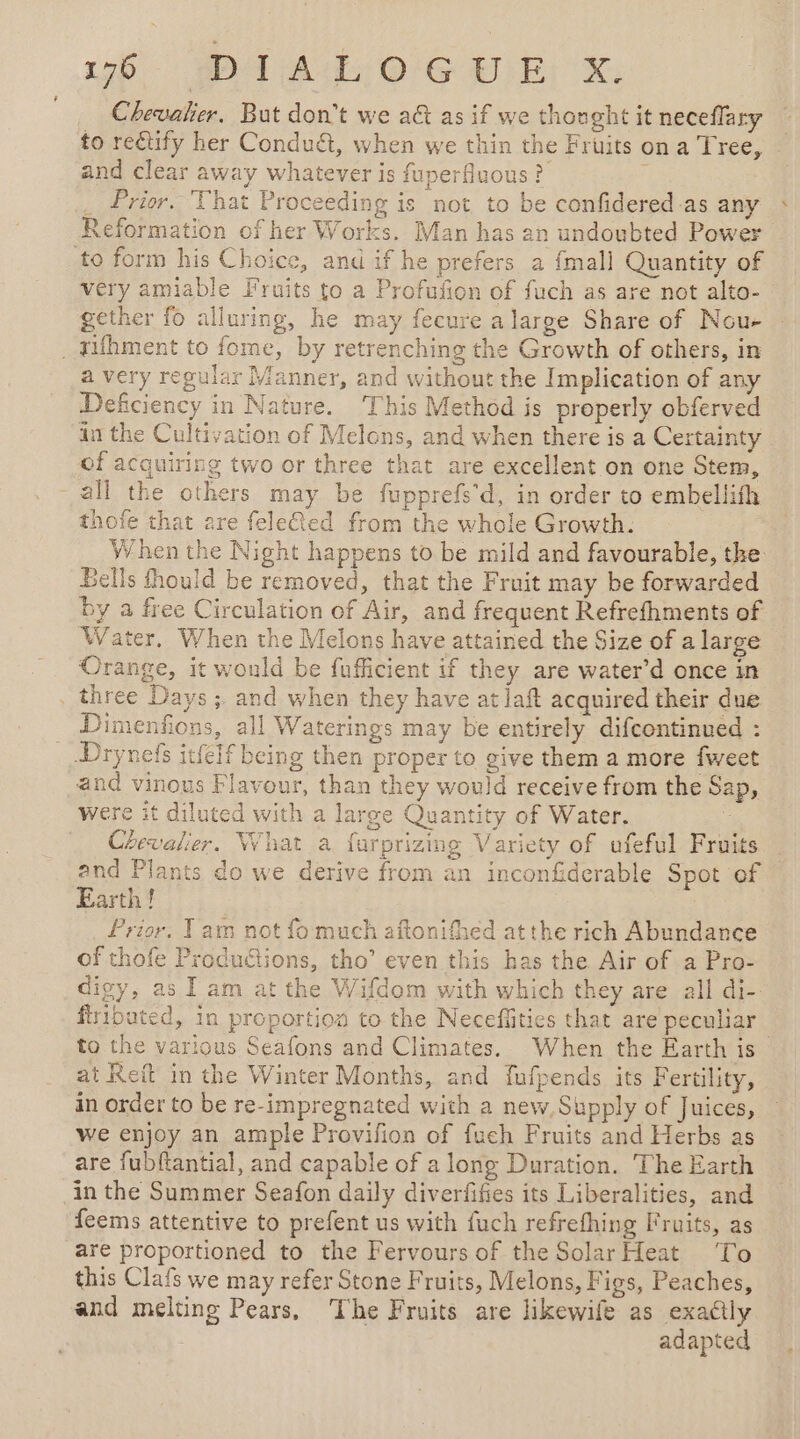 Chevalier, But don't we a&amp; as if we thonght it neceflary to rectify her Condu&amp;t, when we thin the Fruits on a Tree, and clear away whatever is fuperfluous ? j . Prior. That Proceeding is not to be confidered as any Reformation of her Works. Man has an undoubted Power to form his Choice, and if he prefers a {mall Quantity of very amiable Fruits to a Profufion of fuch as are not alto- gether fo alluring, he may fecure a large Share of Nou- . Tifhment to fome, by retrenching the Growth of others, in a very regular Manner, and without the Implication of any Deficiency in Nature. This Method is properly obferved in the Cultivation of Mclons, and when there is a Certainty of acquiring two or three that are excellent on one Stem, all the others may be fupprefe’d, in order to embellith thofe that are feleQed from the whole Growth. When the Night happens to be mild and favourable, the Bells fhould be removed, that the Fruit may be forwarded by a free Circulation of Air, and frequent Refrefhments of Water, When the Melons have attained the Size of a large Orange, it would be fufficient if they are water’d once in three Days ; and when they have at laft acquired their due Dimenfions, all Waterings may be entirely difcontinued : __Drynefs itfeff being then proper to give them a more fweet and vinous Flavour, than they would receive from the Sap, were it diluted with a large Quantity of Water. à Chevalier. What a farprizing Variety of ufeful Fruits and Plants do we derive from an inconfiderable Spot of Earth! d _ Prior, Tam not fo much aftonifhed atthe rich Abundance of thofe Produétions, tho’ even this has the Air of a Pro- digy, as I am at the Wifdom with which they are all di- ftributed, in proportion to the Neceffities that are peculiar to the various Seafons and Climates. When the Earth is at Reit in the Winter Months, and fufpends its Fertility, in order to be re-impregnated with a new, Supply of Juices, we enjoy an ample Provifion of fueh Fruits and Herbs as are fubftantial, and capable of a long Duration. The Earth in the Summer Seafon daily diverfifies its Liberalities, and feems attentive to prefent us with fuch refrefhing Fruits, as are proportioned to the Fervours of the Solar Heat To this Clafs we may refer Stone Fruits, Melons, Figs, Peaches, and melting Pears, The Fruits are likewife as exaétiy adapted