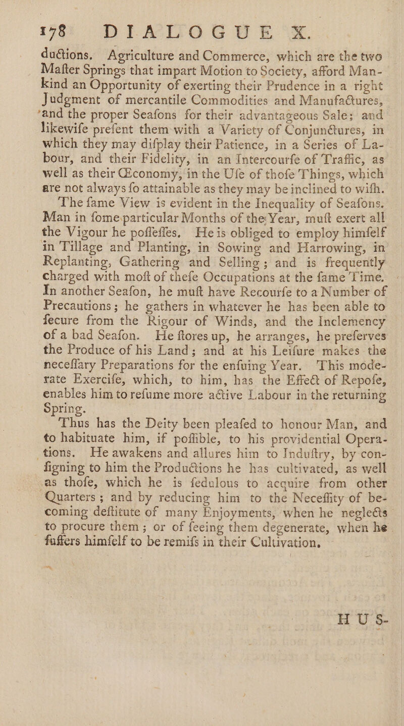 duétions. Agriculture and Commerce, which are the two Mafter Springs that impart Motion to Society, afford Man- kind an Opportunity of exerting their Prudence in a right Judgment of mercantile Commodities and Manufadtures, ‘and the proper Seafons for their advantageous Sale; and likewife prefent them with a Variety of Conjun@ures, in which they may difplay their Patience, in a Series of La- bour, and their Fidelity, in an Intercourfe of Traffic, as well as their Œconomy, in the Ufe of thofe T hings, which are not always fo attainable as they may be inclined to with. The fame View is evident in the Inequality of Seafons. Man in fome particular Months of the: Year, muft exert all the Vigour he poffeffes. He is obliged to employ himfelf in Tillage and Planting, in Sowing and Harrowing, in Replanting, Gathering and Selling; and is frequently charged with moft of thefe Occupations at the fame Time. : In another Seafon, he muft have Recourfe to a Number of Precautions; he gathers in whatever he has been able to fecure from the Rigour of Winds, and the Inclemency of a bad Seafon. He ftores up, he arranges, he preferves the Produce of his Land; and at his Leifure makes the neceflary Preparations for the enfuing Year. This mode- rate Exercife, which, to him, has the Effect of Repofe, enables him to refume more aëtive Labour in the returning Spring. | : Thus has the Deity been pleafed to honour Man, and to habituate him, if poflible, to his providential Opera- tions. He awakens and allures him to Induftry, by con- figning to him the Produétions he has cultivated, as well as thofe, which he is fedulous to acquire from other Quarters ; and by reducing him to the Neceffity of be- coming deftitute of many Enjoyments, when he negleéts to procure them; or of feeing them degenerate, when he. . faffers himfelf to be remifs in their Cultivation. — mn H U S-