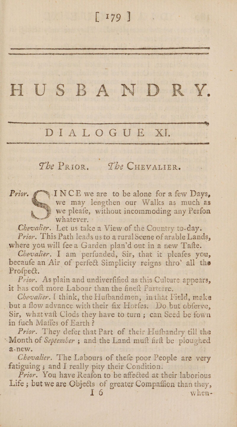 HUSBANDRY. DA LO: Gil eo, The Prior. The CHEVALIER. ™ INCE we are to be alone for a few Days, = We may lengthen our Walks as much as © we pleafe, without incommoding any Perfon ~ whatever. - Chevalier. Let us take a View of the Country to-day. Prior. This Path leads us to a rural Scene of arable Lands, where you will feea Garden plan’d out in a new Tatfte. Chevalier. I am perfuaded, Sir, that it pleafes you, becaufe an Air of perfect Simplicity reigns thro’ all the Profpect. Prior. As plain and undiverfified as this Culture appears, it has coft more Labour than the fineft Parterre. Chevalier. { think, the Hufbandmen, in that Field, make . but a flow advance with their fix Horfes: Do but obferve, Sir, what vait Clods they have to turn ; can Seed be fown in fuch Maffes of Earth? Prior. They defer that Part of their Hufbandry till the “Month of September ; and the Land muft firft be ploughed a-new. &lt; Chevalier. The Labours of thefe poor People are very fatiguing ; and I really pity their Condition. Prior. You have Reafon to be affected at their laborious Life ; but we are Objects of greater Compaffion than they, I 6 | when- Prior.