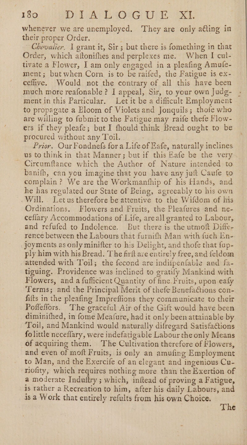 whenever we are unemployed. ‘They are only acting in their proper Order. ; 3 | Chevalier. 1 grant it, Sir; but there is fomething in that Order, which aftonifhes and perplexes me. When I cul- tivate a Flower, J am only engaged in a pleafing Amufe- ment; but when Corn is to be raifed, the Fatigue is ex- ceflive. Would not the contrary of all this have been much more reafonable ? I appeal, Sir, to your own Judg- ment in this Particular. Let it be a difficult Employment to propagate a Bloom of Violets and Jonquils; thofe who are willing to fubmit to the Fatigue may raife thefe Flow- ers if they pleafe; but I fhould think Bread ought to be procured without any Toil. _ Prior. Our Fondnefs for a Life of Eafe, naturally inclines us to think in that Manner; but if this Eafe be the very Circumflance which the Author of Nature intended to. banifh, can you imagine that you have any juft Caufe to complain? We are the Workmanfhip of his Hands, and he has regulated our State of Being, agreeably to his own Will. Letus therefore be attentive to the Wifdom of his Ordinations. Flowers and Fruits, the Pleafures and ne- ceflary Accommodations of Life, areall granted to Labour, _ and refufed to Indolence. But there is the utmoft Diffe- rence between the Labours that furnifh Man with fuch En- joyments as only minifter to his Delight, and thofe that {up- ply him with his Bread. The firft are entirely free, and feldom attended with Toil; the fecond are indiipenfabie and fa- tiguing. Providence was inclined to gratify Mankind with Flowers, and a fufficient Quantity of fine Fruits, upon eafy Terms; and the Principal Merit of thefe BenefaCtions con- fifts in the pleafing Impreffions they communicate to their Pofieflors. ‘The graceful Air of the Gift would have been diminifhed, in fome Meafure, had it only been attainable by ‘Toil, and Mankind would naturally difregard Satisfaétions fo little neceflary, were indefatigable Labour the only Means of acquiring them. The Cultivation therefore of Flowers, and even of moft Fruits, is only an amufing Employment to Man, and the Exercife of an elegant and ingenious Cu- riofity, which requires nothing more than the Exertion of a moderate Induftry ; which, inftead of proving a Fatigue, is rather a Recreation to him, after his daily Labours, and is a Work that entirely refults from his own Choice.