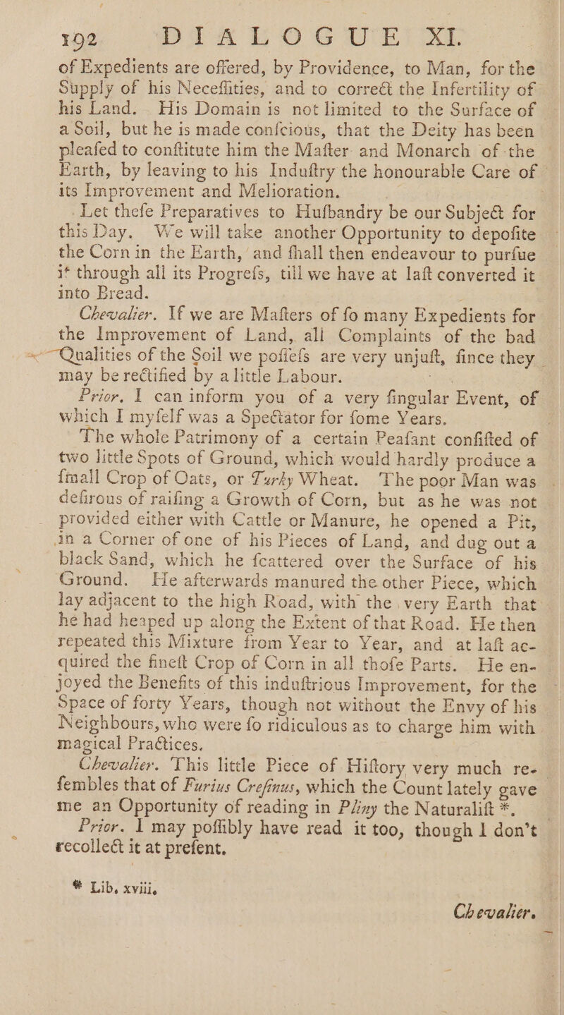 102 DTK E OG VEU. of Expedients are offered, by Providence, to Man, for the Supply of his Neceflities, and to corre&amp; the Infertility of his Land. His Domain is not limited to the Surface of a Soil, but he is made confcious, that the Deity has been pleafed to conftitute him the Mafter and Monarch of -the Earth, by leaving to his Induftry the honourable Care of © its Improvement and Melioration. | Let thefe Preparatives to Hufbandry be our Subje&amp; for this Day. We will take another Opportunity to depofite the Cornin the Earth, and fhall then endeavour to purfue it through all its Progrefs, till we have at laft converted it into Bread. Chevalier. If we are Mafters of fo many Expedients for the Improvement of Land, ali Complaints of the bad ~~Qualities of the Soil we pofiefs are very unjuft, fince they | may be rectified by a little Labour. “i Prior, I can inform you of a very fingular Event, of which I myfelf was a Speétator for fome Years. : The whole Patrimony of a certain Peafant confifted of two little Spots of Ground, which would hardly produce a fall Crop of Oats, or Turky Wheat. The poor Man was | defirous of raifing a Growth of Corn, but as he was not provided cither with Cattle or Manure, he opened a Pit, in a Corner of one of his Pieces of Land, and dug out a black Sand, which he fcattered over the Surface of his Ground. He afterwards manured the other Piece, which lay adjacent to the high Road, with the very Earth that. he had heaped up along the Extent of that Road. He then repeated this Mixture from Year to Year, and at laft ac- | quired the finett Crop of Corn in all thofe Parts. He en- joyed the Benefits of this induftrious Improvement, for the Space of forty Years, though not without the Envy of his Neighbours, whe were fo ridiculous as to charge him with. magical Practices. Chevalier. This little Piece of Hiftory very much re-. fembles that of Furius Crefinus, which the Count lately gave me an Opportunity of reading in Pliny the Naturalift *. Prior. 1 may poffibly have read it too, though 1 don’t recollect it at prefent. * Lib, xviii, Chevalier, _—