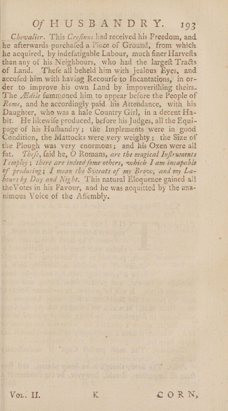 _ Chevalier. This Crefinus had received his Freedom, and he afterwards purchafed a Piece of Ground, from which he acquired, by indefatigable Labour, much finer Harvefts than any of his Neighbours, who had the largeft Traéts of Land. ‘Thefe all beheld him with jealous Eyes, and accufed him with having Recourfe to Incantations, in or- der to improve his own Land by impoverifhing theirs. The dile fummoned him to appear before the People of Rome, and he accordingly paid his Attendance, with his Daughter, who was a hale Country Girl, in a decent Ha- bit. He likewife produced, before his Judges, all the Equi- page of his Hufbandry; the Implements were in good ‘Condition, the Mattocks were very weighty; the Size of the Plough was very enormous; and his Oxen were ail fat. Thefe, laid he, O Romans, are the magical Infiruments Lemploy 3 there are indeed fome others, which I am incapable of producing; I mean the Sweats of my Brow, and my La- bours by Day and Night. 'This natural Eloquence gained ail theVotes in his Favour, and he was acquitted by the una- nimous Voice of the Afiembly. À Vou. IL. ia CORN,