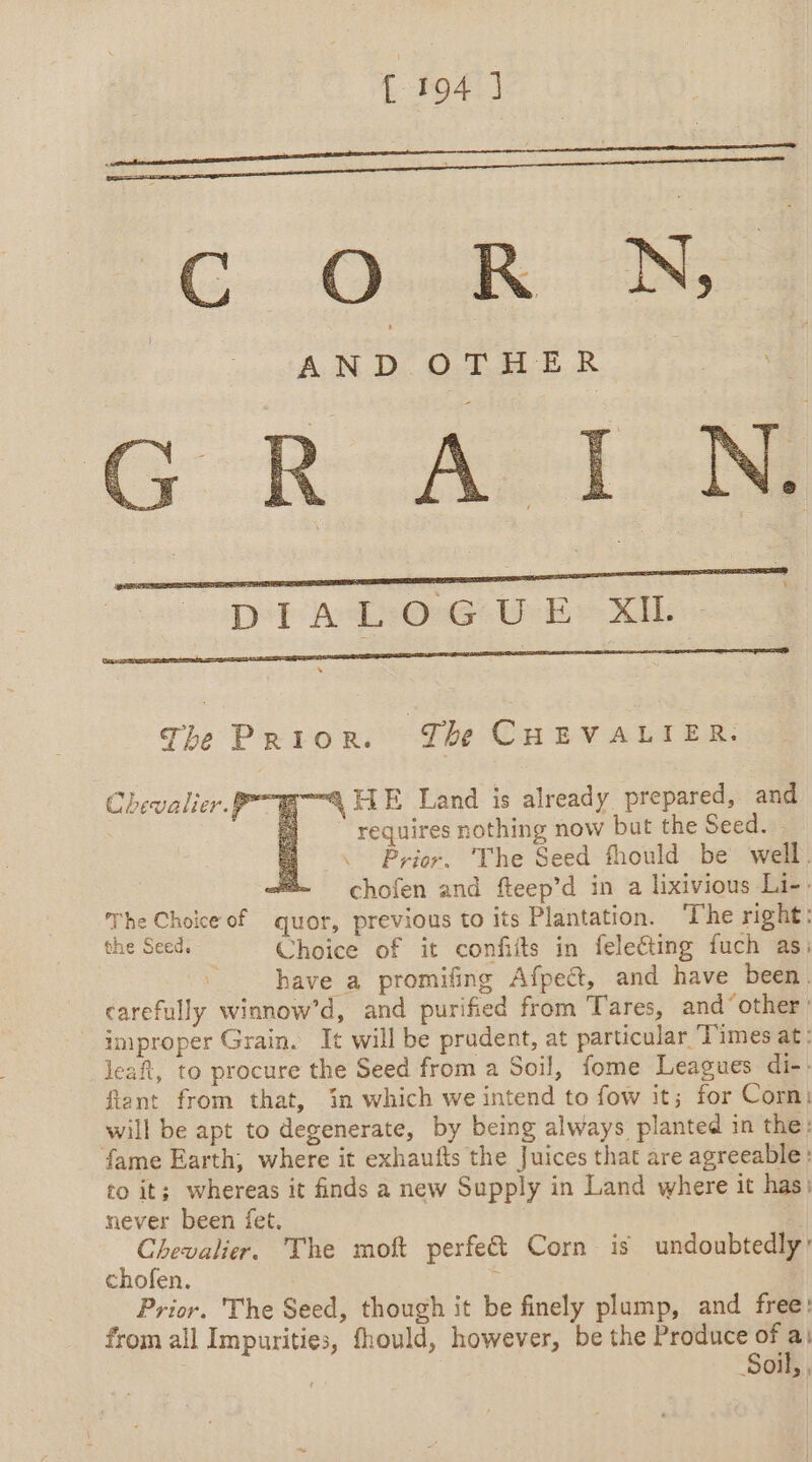 f 1947] G R:AÈI RS Db ALsOMG:i Ee XIE The Prior. The CHEVALIER. “4 JTE Land is already prepared, and requires nothing now but the Seed. Prior. ‘The Seed fhould be well. “@~ chofen and fteep’d in a lixivious Li-. The Choice of quor, previous to its Plantation. ‘The right: the Seed. Choice of it confiits in felecting fuch as: ~ have a promifing Afpect, and have been. carefully winnow’d, and purified from Tares, and ‘other’ improper Grain. It will be prudent, at particular Times at: leaf, to procure the Seed from a Soil, fome Leagues di-: fiant from that, in which we intend to fow it; for Corn: will be apt to degenerate, by being always planted in the: fame Earth, where it exhaufts the Juices that are agreeable: to it; whereas it finds a new Supply in Land where it has; Chevalier. The moft perfe€&amp;t Corn is undoubtedly’ chofen. | : Prior. The Seed, though it be finely plump, and free: from all Impurities, fhould, however, be the Produce of ‘à Soil, , Chevalier PTE