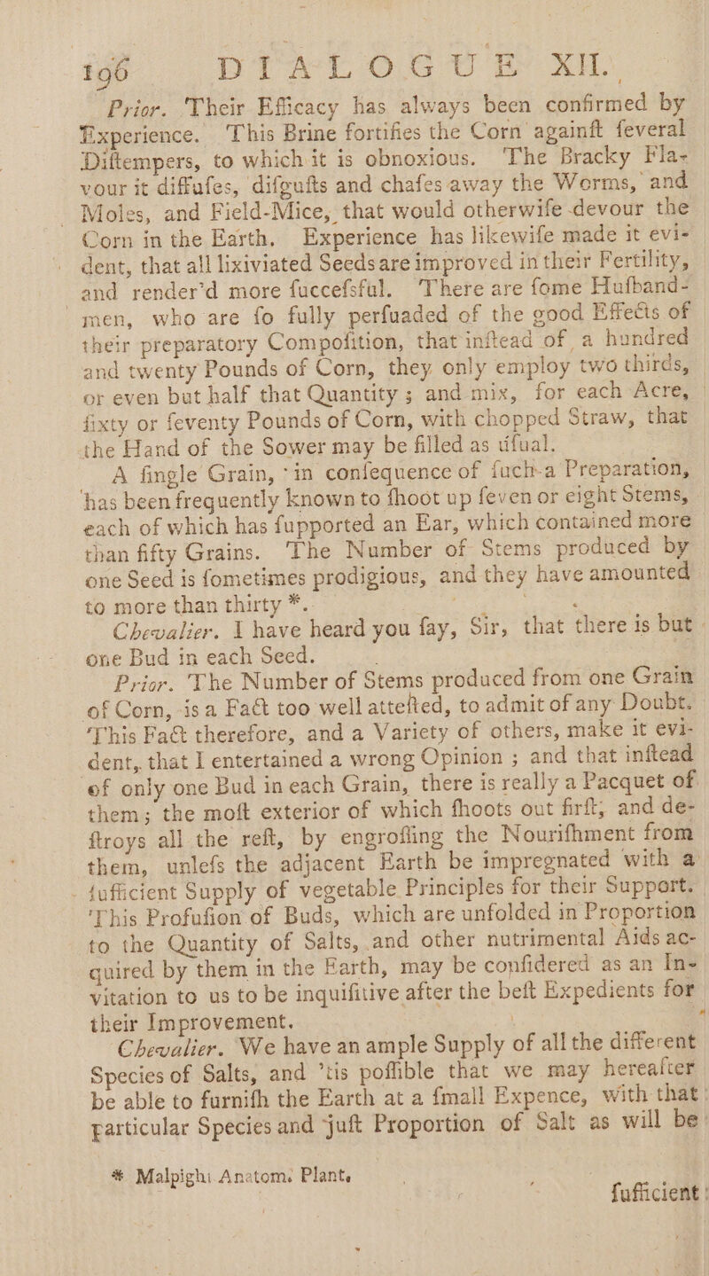 if DAC Oe ee ee: Prior. Their Efficacy has always been confirmed by Experience. This Brine fortifies the Corn againft feveral Diftempers, to which it is obnoxious. ‘The Bracky Fla- vour it diffufes, difgufts and chafes away the Worms, and - Moles, and Field-Mice, that would otherwife devour the Corn in the Earth, Experience has likewife made it evi- dent, that all lixiviated Seedsare improved in their Fertility, and render’d more fuccefsful. There are fome Hufband- men, who are fo fully perfuaded of the good Effedis of their preparatory Compofition, that inftead of a hundred and twenty Pounds of Corn, they only employ two thirds, or even but half that Quantity ; and mix, for each Acre, fixty or feventy Pounds of Corn, with chopped Straw, that the Hand of the Sower may be filled as tifual. A fingle Grain, ‘in confequence of fuch-a Preparation, ‘has been frequently known to fhoot up feven or eight Stems, each of which has fupported an Ear, which contained more than fifty Grains. The Number of Stems produced by one Seed is fometimes prodigious, and they have amounted to more than thirty *.. der tio aes Chevalier. | have heard you fay, Sir, that there is but one Bud in each Seed. 7 Prior. The Number of Stems produced from one Grain of Corn, is a Fact too well attefted, to admit of any Doubt. This Fa&amp;t therefore, and a Variety of others, make it evi- dent, that I entertained a wrong Opinion ; and that inftead ‘of only one Bud in each Grain, there is really a Pacquet of them; the moft exterior of which fhoots out firft, and de- ftroys all the reft, by engrofling the Nourifhment from them, unlefs the adjacent Earth be impregnated with a _ {ufficient Supply of vegetable Principles for their Support. ‘This Profufion of Buds, which are unfolded in Proportion to the Quantity of Salts, and other nutrimental Aids ac- quired by them in the Earth, may be confidered as an In- vitation to us to be inquifitive after the beft Expedients for their Improvement. | 4 Chevalier. We have an ample Supply of allthe different Species of Salts, and “tis poffible that we may herealter be able to furnifh the Earth at a fmall Expence, with that: particular Species and juft Proportion of Salt as will be: # Malpighi Anatom. Plant, | fufiicient |