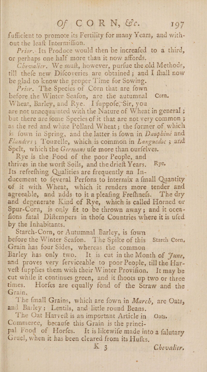 fufficient to promote its Fertility for many Years, and with- out the leaft Internmfiion. . Wa Prior. Its Produce would then be increafed to a third, or perhaps one half more than it now affords. Chevalier. We mut, however, purfue the old Methods, till thefe new Difcoveries are obtained; and I fhall now be glad to know the proper Time for Sowing. Pricr, ‘The Species of Corn that are fown before the Winter Seafon, are the autumnal Corn. Wheat, Barley, and Rye. I fuppofe;Sir, you are not unacquainted with the Nature of Wheat in general ; ‘but there are fome Species of it that are not very common 3 as the red and white Pollard Wheat; the former of which is fown in Spring, and the latter is fown in Dauphiné and Flanders ; Vouzelle, which is common in Languedoc 3 and Spelt, which the Germans ufe more than ourfelves. Rye is the Food of the poor People, and thrives in the worft Soils, and thedrieft Years. Rye. _Its refrefhing Qualities are frequently an In- ducement to feveral Perfons to intermix a {mall Quantity of it with Wheat, which it renders more tender and agreeable, and adds to it a pleafing Frefhnefs. The dry and degenerate Kind of Rye, which is called Horned or Spur-Corn, is only fit to be thrown away; and it occa- ~ fions fatal Diftempers in thofe Countries where it is ufed by the Inhabitants. ‘ | | Starch-Corn, or Autumnal Barley, is fown before the Winter Seafon. The Spike of this Starch Corn, Grain has four Sides, whereas the common Barley has only two. It is cut inthe Month of June, and proves very ferviceable to poor People, till the Har- veft fupplies them with their Winter Provifion. It may be . cut while it continues green, and it fhoots up two or three times. Horfes are equally fond of the Straw and the Grain. ee The {mall Grains, which are fown in March, are Oats, and Barley; Lentils, and: little round Beans. The Oat Harveit is an important Article in Oats, Commerce, becaufe this Grain is the princi- . _ pal Food of Horfes. It is likewife made into a falutary Gruel, when it has been cleared from its Hufks. | K 3 Chevalier,