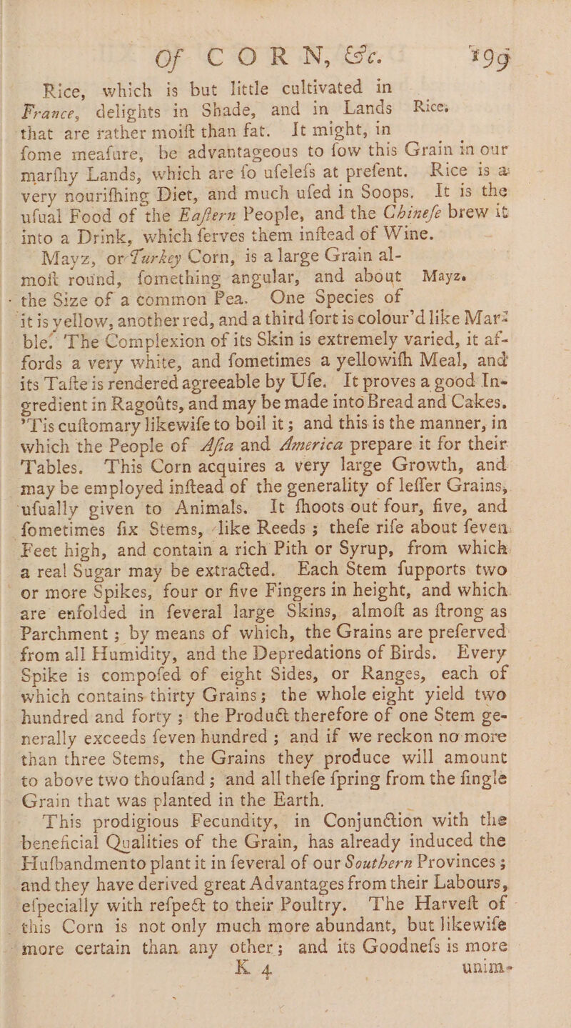 Rice, which is but little cultivated in France, delights in Shade, and in Lands Rice, that are rather moift than fat. It might, in fome meafure, be advantageous to fow this Grain in our marfhy Lands, which are fo ufelefs at prefent. Rice is a very nourifhing Diet, and much ufed in Soops. It is the ufual Food of the Eafers People, and the Chinefe brew it into a Drink, which ferves them inftead of Wine. Mayz, or Turkey Corn, is a large Grain al- moft round, fomething angular, and about Mayz. . the Size of a common Pea. One Species of ‘it is yellow, another red, and a third fort is colour’d like Mar: ble. ‘The Complexion of its Skin is extremely varied, it af- fords a very white, and fometimes a yellowifh Meal, and its Tafte is rendered agreeable by Ufe. It proves a good In- gredient in Ragotits, and may be made into Bread and Cakes. Tis cuftomary likewife to boil it; and this is the manner, in which the People of Afa and America prepare it for their Tables. This Corn acquires a very large Growth, and may be employed inftead of the generality of lefler Grains, ufually given to Animals. It fhoots out four, five, and fometimes fix Stems, ‘like Reeds ; thefe rife about feven: Feet high, and contain a rich Pith or Syrup, from which. a real Sugar may be extraëted. Each Stem fupports two or more Spikes, four or five Fingers in height, and which. are enfolded in feveral large Skins, almoft as ftrong as Parchment ; by means of which, the Grains are preferved from all Humidity, and the Depredations of Birds. Every Spike is compofed of eight Sides, or Ranges, each of which contains thirty Grains; the whole eight yield two hundred and forty ; the Produét therefore of one Stem ge- nerally exceeds feven hundred ; and if we reckon no more than three Stems, the Grains they produce will amount to above two thoufand ; and all thefe {pring from the fingie Grain that was planted in the Earth. à This prodigious Fecundity, in Conjunétion with the beneficial Qualities of the Grain, has already induced the Hufbandmento plant it in feveral of our Southern Provinces ; and they have derived great Advantages from their Labours, efpecially with refpe&amp; to their Poultry. The Harveft of © . this Corn is not only much more abundant, but likewife “more certain than any other; and its Goodnefs is more K 4 : unim-