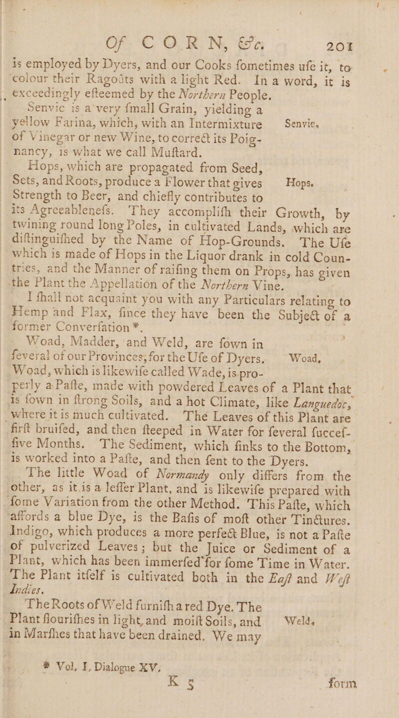 is employed by Dyers, and our Cooks fometimes ufe it, to colour their Ragoûts with a light Red. In a word, it is |, exceedingly efteemed by the Northerz People. Senvic is a very {mall Grain, yielding a yellow Farina, which, with an Intermixture Senvie, | of Vinegar or new Wine, to corré@ its Poig- nancy, is what we call Muftard. .. Hops, which are propagated from Seed, _ Sets, and Roots, produce a Flower that gives Hops. Strength to Beer, and chiefly contributes to its Agreeablenefs. ‘They accomplifh their Growth, by | twining round long Poles, in cultivated Lands, which are _ diftinguifhed by the Name of Hop-Grounds. The Ufe which is made of Hops in the Liquor drank in cold Coun- tries, and the Manner of raifing them on Props, has given the Plant the Appellation of the Northern Vine. I fhall not acquaint you with any Particulars relating to Fiemp and Flax, fince they have been the Subject of a former Converfation *. | Woad, Madder, and Weld, are fown in feveral of our Provinces; for the Ufe of Dyers. Woad, Woad, which is likewife called Wade, is.pro- perly a Pafte, made with powdered Leaves of a Plant that is {own in flrong Soils, and a hot Climate, like Languedoc, _Wwhere itis much cultivated. Thé Leaves of this Plant are firft bruifed, and then fteeped in Water for feveral fuccef- five Months. The Sediment, which finks to the Bottom, is worked into a Pafte, and then fent to the Dyers. The little Woad of Normandy only differs from the other, as it.is a leffer Plant, and is likewife prepared with fome Variation from the other Method. This Pafte, which affords a blue Dye, is the Bafis of moft other TinGures. Indigo, which produces a more perfe&amp; Blue, is not a Pafte of pulverized Leaves; but the Juice or Sediment of a Plant, which has been immerfed'for fome Time in Water. The Plant itfelf is cultivated both in the Eaf and Weft ladies. RATE The Roots of Weld furnifh a red Dye. The Plant flourithes in light and moiftSoils,and Weld in Marfhes that have been drained, We may # Vol, I, Dialogue XV, | form bry