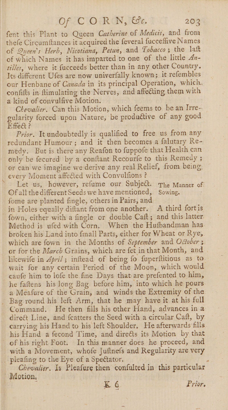 fent this Plant to Queen Catherine of Medicis, and from thefe Circumftances it acquired the feveral fucceflive Names of Queen's Herb, Nicotiana, Petun, and Tobacco; the laft of which Names it has imparted to one of the little 4z- tilles, where it fucceeds better than in any other Country. Ies different Ufes are now univerfally known; it refembles our Henbane of Canada in its principal Operation, which. confifts in ftimulating the Nerves, and affecting them with _ a kind of convulfive Motion. Chevalier. Can this Motion, which feems to be an Irre-. gularity forced upon Nature, be produétive of any good Efe? Prior. It undoubtedly is qualified to free us from any redundant Humour; and it then becomes a falutary Re- medy. But is there any Reafon to fuppofe that Health can only be fecured by a conftant Recourfe to this Remedy ; er can we imagine we derive any real Relief, from being: every Moment affeted with Convulfions ? Let us, however, refume our Subje&amp;t. The Manner of. Of all the diferent Seeds we have mentioned, Sowing. fome are planted fingle, others in Pairs, and _ in Holes equally diftant from one another. A third fortis fown, either with a fingle or double Caft; and this latter. Method is ufed with Corn, When the Hufbandman has. broken his Land into fmall Parts, either for Wheat or Rye,. which are fown in the Months of September and O&amp;ober 3. _-or for the March Grains, which are fet in that Month, and | likewife in #pri/ ; inftead of being fo fuperftitious as ta. wait for any certain Period of the Moon, which would caufe him to lofe the fine Days that:are prefented to him, he faftens his long Bag before him, into which he pours a Meafure of the Grain, and winds the Extremity of the _ Bag round his left Arm, that he may have it. at his full Command. He then fills his other Hand, advances in a direct Line, and fcatters the Seed with a circular Caft, by carrying his Hand to his left Shoulder. He afterwards fills his Hand a fecond Time, and direëts its Motion by that of his right Foot. In this manner does he proceed, and with a Movement, whofe Juftnefs and Regularity are very _ pleafing to the Eye of a Spectator. : Chevalier. Is Pleafure then confulted in this particular - Motion, K 6 22 Profs