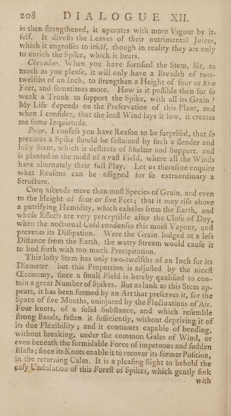 is then flrengthened, it operates with more Vigour by it- felf. It divefts the Leaves of their nutrimental Juices, Which it engrofies to itfelf, though in reality they are only to enrich the Spike, which it bears. A me Chevaler.’ When you have fortified the Stem, Sir, as much as you pleafe, it will only have a Breadth of two- twelfths of an Inch, to ftrengthen a Height of ‘four or five Feet, and fometimes more. How is it poflible then for fo weak a Trunk. to fupport the Spike, with all its Grain ? My Life depends on the Prefervation of this Plant, and when I confider, that the leaft Wind lays it low, it creates me fome Inquietude, : Prier. I confefs you have Reafon to be furprifed, that fo precious a Spike fhould be fuftained by fuch à flender and lofty Stem, which is deftitute of Shelter and Support, and : is planted in the midft of a vaft Field, where all the Winds. - have alternately their full Play. Let us therefore enquire what Reafons can be -afligned for fo extraordinary a Structure. rhe it: Corn afcends more than moft Species of Grain, and even to the Height of four or five Feet; that it may rife above a putrifying Humidity, which exhales from the Earth, and whole Effects are very perceptible after the Clofe of Day, when the noéturnal Cold condenfes this moitt Vapour, and prevents its Difipation. Were the Grain lodged at a lefs Dittance from the Earth, the watry Stream would caufe it to bud forth with too much Precipitation. [pea This lofty Stem has only two-twelfths of an Inch for its Diameter but this Proportion is adjuited by the niceft Œconomy, fince a fmall Field is hereby qualified to con- tain a great NumberofSpikes, But aslank as this Stem ap- pears, it has been formed by an Art that preferves it, for the Space of five Months, uninjured by the Flu@uations of Air, Four knots, of a folid Subftance, and which refemble - frong Bands, faften it fuficiently, without depriving it of its due Flexibility ; and it continues capable of bending, without breaking, under the common Gales of Wind, or even beneath the formidable Force of im petuous and fudden . Blafts; fince its Knots enable it to recover its former Pofition, in the returning Calm. It is a pleafing Sight to behold the ealy Undulation of this Foreft of Spikes, which gently fink with