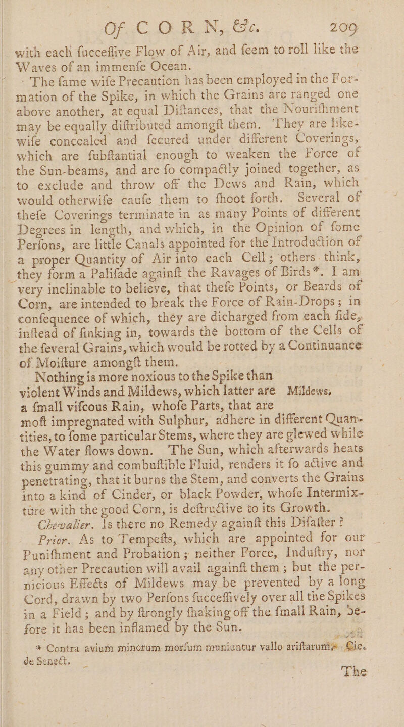 with each fucceflive Flow of Air, and feem to roll like the Waves of an immenfe Ocean. | * . The fame wife Precaution has been employed in the For- mation of the Spike, in which the Grains are ranged one above another, at equal Diftances, that the Nourifhment may be equally diftributed amongft them. They are like- wife concealed and fecured under different Coverings, which are fubftantial enough to weaken the Force of the Sun-beams, and are fo compattly joined together, as to exclude and throw off the Dews and Rain, which would otherwife caufe them to fhoot forth. Several of thefe Coverings terminate in as many Points of different Degrees in length, and which, in the Opinion of fome Perfons, are little Canals appointed for the Introduction of a proper Quantity of Air into each Cell; others think, _they form a Palifade againft the Ravages of Birds*, I am very inclinable to believe, that thefe Points, or Beards of Corn, are intended to break the Force of Rain-Drops; in confequence of which, they are dicharged from each fide, inftead of finking in, towards the bottom of the Cells of the feveral Grains, which would be rotted by a Continuance of Moifture amongf them. Nothing is more noxious to the Spike than violent Winds and Mildews, which latter are Mildews, a {mall vifcous Rain, whofe Parts, that are moft impregnated with Sulphur, adhere in different Quan- tities, to fome particular Stems, where they are glewed while the Water fows down. ‘The Sun, which afterwards heats this gammy and combuftible Fluid, renders it fo aétive and penetrating, that it burns the Stem, and converts the Grains into a kind of Cinder, or black Powder, whofe Intermix- ture with the good Corn, is deftructive to its Growth. Chevalier. 1s there no Remedy againft this Difafter ? Prior. As to 'Tempefts, which are appointed for our Punifhment and Probation; neither Force, Induftry, nor any other Precaution will avail againft them ; but the per- nicious Efeûts of Mildews may be prevented by a long - Cord, drawn by two Perfons fucceffively over all the Spikes in a Field; and by ftrongly thaking off the fmall Rain, 5e fore it has been inflamed by the Sun. ee . rire be * Contra avium minorum morfum muniantur vallo ariflaruniy : Gic. de Senet,