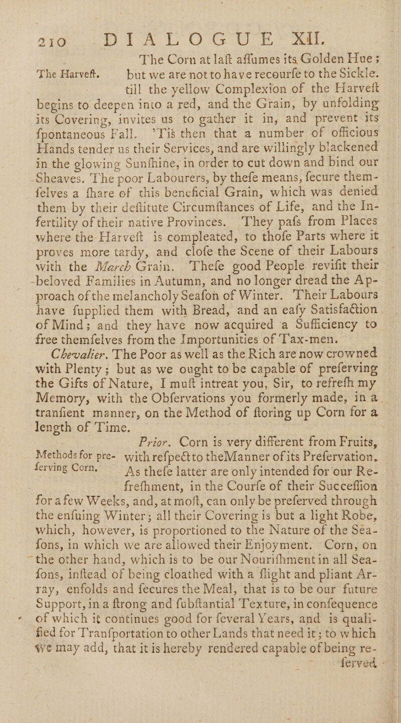 sie TRICO Ce The Corn at laft aflumes its Golden Hue ; The Harve. | but we are not to have recourfe to the Sickle. till the yellow Complexion of the Harveft begins to deepen into a red, and the Grain, by unfolding its Covering, invites us to gather it in, and prevent its fpontaneous Fall. Tis then that a number of officious Hands tender us their Services, and are willingly blackened in the glowing Sunfhine, in order to cut down and bind our Sheaves. The poor Labourers, by thefe means, fecure them- felves a fhare of this beneficial Grain, which was denied them by their deftitute Circumftances of Life, and the In- fertility of their native Provinces. They pafs from Places where the Harveft is compleated, to thofe Parts where it proves more tardy, and clofe the Scene of their Labours with the March Grain. Thefe good People. revifit their -beloved Families in Autumn, and no longer dread the Ap- proach of the melancholy Seafon of Winter. Their Labours have fupplied them with Bread, and an eafy Satisfaction of Mind; and they have now acquired a Sufficiency to free themfelves from the Importunities of T'ax-men. Chevalier. The Poor as well as the Rich are now crowned with Plenty; but as we ought to be capable of preferving the Gifts of Nature, I muft intreat you, Sir, to refrefh my Memory, with the Obfervations you formerly made, ina tranfient manner, on the Method of ftoring up Corn for a length of Time. - Prior. Corn is very different from Fruits, Methods for pre- with refpectto theManner of its Prefervation. ferving Corn, As thefe latter are only intended for our Re- frefhment, in the Courfe of their Succeflion for a few Weeks, and, at moft, can only be preferved through the enfuing Winter; all their Covering is but a light Robe, | which, however, is proportioned to the Nature of the Sea- fons, in which we are allowed their Enjoyment. Corn, on “the other hand, whichis to be our Nourifhment in all Sea- fons, inftead of being cloathed with a flight and pliant Ar- ray, enfolds and fecures the Meal, that isto be our future Support, in a ftrong and fubftantial Texture, in confequence - of which it continues good for feveral Years, and is quali- fied for T'ranfportation to other Lands that need it; to which we may add, that itishereby rendered capable of being re- ferved -