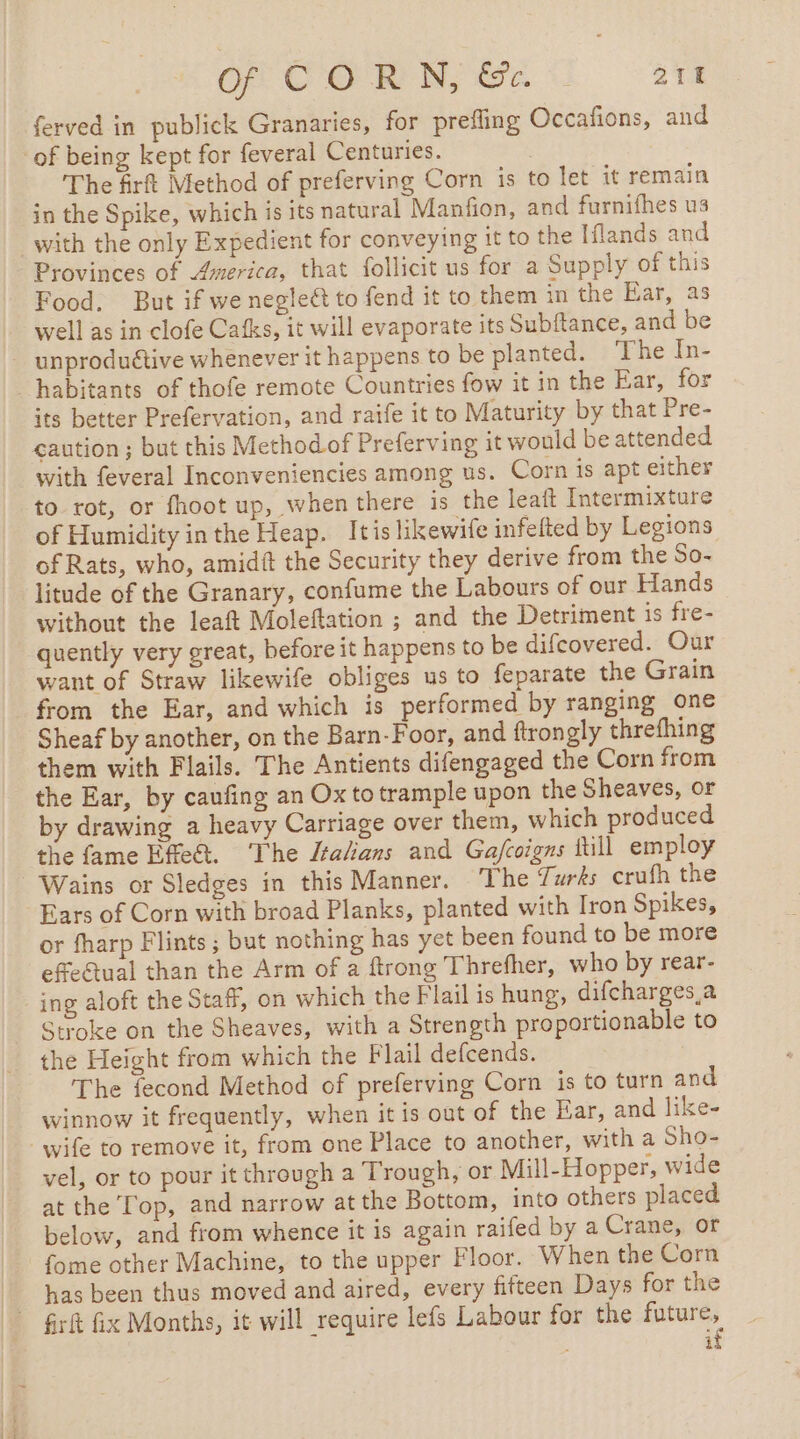 OP CORNE | 21H ferved in publick Granaries, for prefling Occafions, and of being kept for feveral Centuries. | The firft Method of preferving Corn is to let it remain in the Spike, which is its natural Manfion, and furnifhes us with the only Expedient for conveying it to the Iflands and Provinces of America, that follicit us for a Supply of this Food. But if we negleét to fend it to them in the Bar, as well as in clofe Cafks, it will evaporate its Subftance, and be _ unproduétive whenever it happens to be planted. The In- habitants of thofe remote Countries fow it in the Ear, for its better Prefervation, and raife it to Maturity by that Pre- caution; but this Method of Preferving it would be attended with feveral Inconveniencies among us. Corn is apt either to rot, or fhoot up, when there is the leaft Intermixture of Humidity inthe Heap. Itis likewife infelted by Legions of Rats, who, amidit the Security they derive from the So- litude of the Granary, confume the Labours of our Hands without the leaft Moleftation ; and the Detriment is fre- quently very great, before it happens to be difcovered. Our want of Straw likewife obliges us to feparate the Grain _ from the Ear, and which is performed by ranging one Sheaf by another, on the Barn-Foor, and ftrongly threfhing them with Flails. The Antients difengaged the Corn from the Ear, by caufing an Ox to trample upon the Sheaves, or by drawing a heavy Carriage over them, which produced the fame Effet. The Italians and Gafcoigns till employ -Wains or Sledges in this Manner. The 7urks crufh the Ears of Corn with broad Planks, planted with Iron Spikes, or fharp Flints ; but nothing has yet been found to be more effe€tual than the Arm of a ftrong Threfher, who by rear- ing aloft the Staff, on which the Flail is hung, difcharges a Stroke on the Sheaves, with a Strength proportionable to the Height from which the Flail defcends. The fecond Method of preferving Corn is to turn and winnow it frequently, when it is out of the Ear, and like- wife to remove it, from one Place to another, with a Sho- vel, or to pour it through a Trough, or Mill-Hopper, wide at the Top, and narrow at the Bottom, into others placed below, and from whence it is again raifed by a Crane, or _ fome other Machine, to the upper Floor. When the Corn has been thus moved and aired, every fifteen Days for the Grit fix Months, it will require lefs Labour for the future, | if