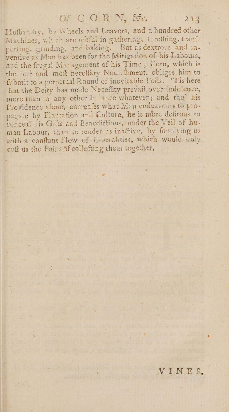 À OF CORNE Gr. 213 Machines, which are ufeful in gathering, threfhing, tranf- porting, grinding, and baking. But as dextrous and in- wentive as Man has been for the Mitigation of his Labours, and the frugal Management of his Time; Corn, which is the beft and moft neceflary Nourifhment, obliges. him to hat the Deity has made Neceflity prevail over [ndolence, more than in any other Inflance whatever; and tho’ his Providence alone, encreafes what Man endeavours to pro- pagaté by Plantation and Culture, he is more defirous to : conceal his Gifts and Benedidtions, under the Veil of hu- man Labour, than to render us inactive, by fupplying us with a conftant Flow of Liberalities, which would only coft us the Pains of collecting them together, nn 4 VINES.