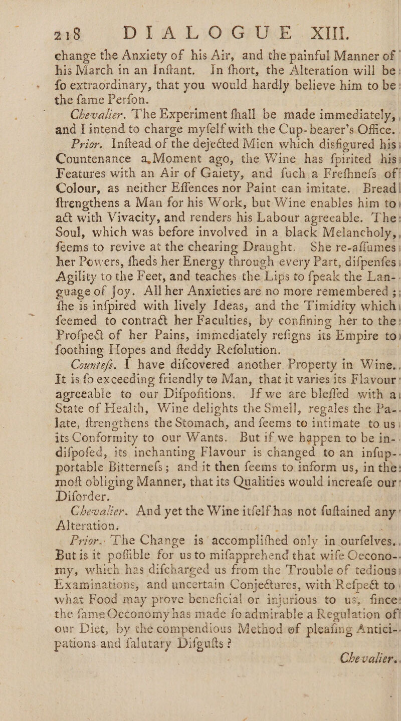 change the Anxiety of his Air, and the painful Manner of his March in an Inftant. Jn fhort, the Alteration will be: + foextraordinary, that you would hardly believe him to be: the fame Perfon. | | Chevalier. The Experiment fhall be made immediately, , and I intend to charge myfelf with the Cup- bearer’s Office. Prior, Initead of the dejected Mien which disfeured his: Countenance a,Moment ago, the Wine has fpirited his: Features with an Air of Gaiety, and fuch a Frefhnefs of! Colour, as neither Effences nor Paint can imitate. Bread! ftrengthens a Man for his Work, but Wine enables him toi act with Vivacity, and renders his Labour agreeable. The: Soul, which was before involved in a black Melancholy,, feems to revive at the chearing Draught. She re-afiumes: her Powers, fheds her Energy through every Part, difpenfes: Agility to the Feet, and teaches the Lips to fpeak the Lan-. guage of Joy. Allher Anxieties are no more remembered ;; fhe is infpired with lively Ideas, and the Timidity which) feemed to contract her Faculties, by confining her to the: Profpedt of her Pains, immediately refigns its Empire to) foothing Hopes and fteddy Refolution. Countefs. 1 have difcovered another Property in Wine.. It is fo exceeding friendly to Man, that it varies its Flavour: agreeable to our Difpofitions. Jf we are bleffed with a: State of Health, Wine delights the Smell, regales the Pa-. late, ftrensthens the Stomach, and feems to intimate to us: its Conformity to our Wants. But if we happen to be in-. difpofed, its inchanting Flavour is changed to an infup-- portable Bitternefs; and it then feems to inform us, in the: moft obliging Manner, that its Qualities would increafe our: Diforder. | | Chevalier. And yet the Wine itfelf has not fuftained any: Alteration, Lite tte : Prior. The Change is accomplifhed only in ourfelves.. But is it pofible for usto mifapprehend that wife Oecono-. my, which has difcharged us from the Trouble of tedious: Examinations, and uncertain Conjectures, with Refpe&amp; to) what Food may prove beneficial or injurious to us, fince: the fame Oeconomy has made fo admirable a Regulation off our Diet, by the compendious Method ef pleañng Antici-. pations and falutary Difguits? | | Chevalier.