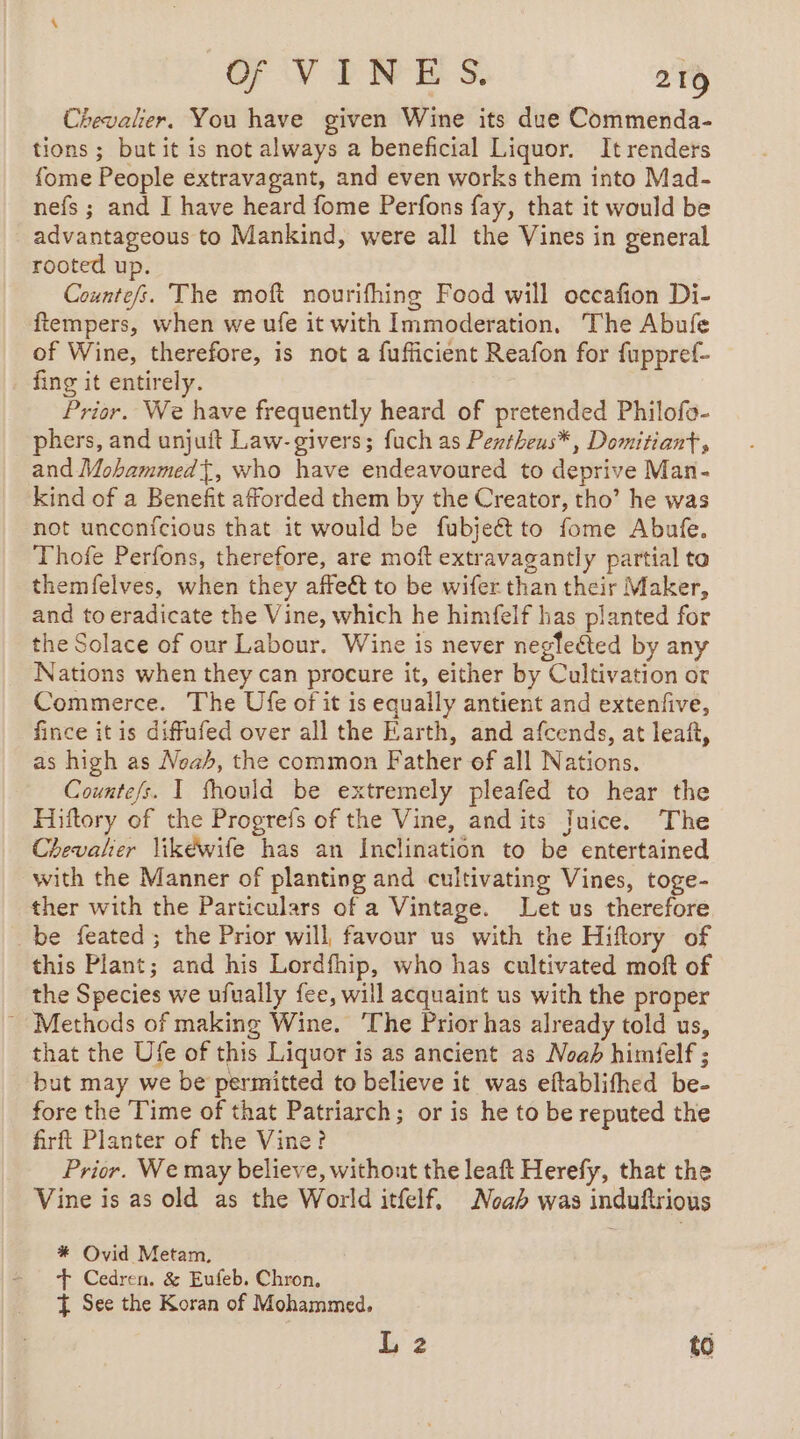 Chevalier. You have given Wine its due Commenda- tions; but it is not always a beneficial Liquor. It renders fome People extravagant, and even works them into Mad- nefs ; and I have heard fome Perfons fay, that it would be advantageous to Mankind, were all the Vines in general rooted up. Counte/s. The moft nourifhing Food will occafion Di- ftempers, when we ufe it with Immoderation, The Abufe of Wine, therefore, is not a fufficient Reafon for fuppref- fing it entirely. Prior. We have frequently heard of pretended Philofo- phers, and unjuft Law- givers; fuch as Pextheus*, Domitiant , and Mohammed{, who have endeavoured to deprive Man- kind of a Benefit afforded them by the Creator, tho’ he was not unconfcious that it would be fubjeét to fome Abufe. Thofe Perfons, therefore, are moft extravagantly partial to themfelves, when they affeét to be wifer than their Maker, and to eradicate the Vine, which he himfelf has planted for the Solace of our Labour. Wine is never negfected by any Nations when they can procure it, either by Cultivation or Commerce. The Ufe of it is equally antient and extenfive, fince itis diffufed over all the Earth, and afcends, at leaf, as high as Noah, the common Father of all Nations. Countefs. I fhould be extremely pleafed to hear the Hiftory of the Progrefs of the Vine, and its Juice. The Chevalier likéwife has an Inclination to be entertained with the Manner of planting and cultivating Vines, toge- ther with the Particulars of a Vintage. Let us therefore be feated ; the Prior will favour us with the Hiftory of this Plant; and his Lordfhip, who has cultivated moft of the Species we ufually fee, will acquaint us with the proper Methods of making Wine. The Prior has already told us, that the Ufe of this Liquor is as ancient as Noah himfelf ; but may we be permitted to believe it was eftablifhed be- fore the Time of that Patriarch; or is he to be reputed the firft Planter of the Vine? Prior. We may believe, without the leaft Herefy, that the Vine is as old as the World itfelf, Noah was induftrious * Ovid Metam, + Cedren. &amp; Eufeb. Chron, À See the Koran of Mohammed, L 2 to