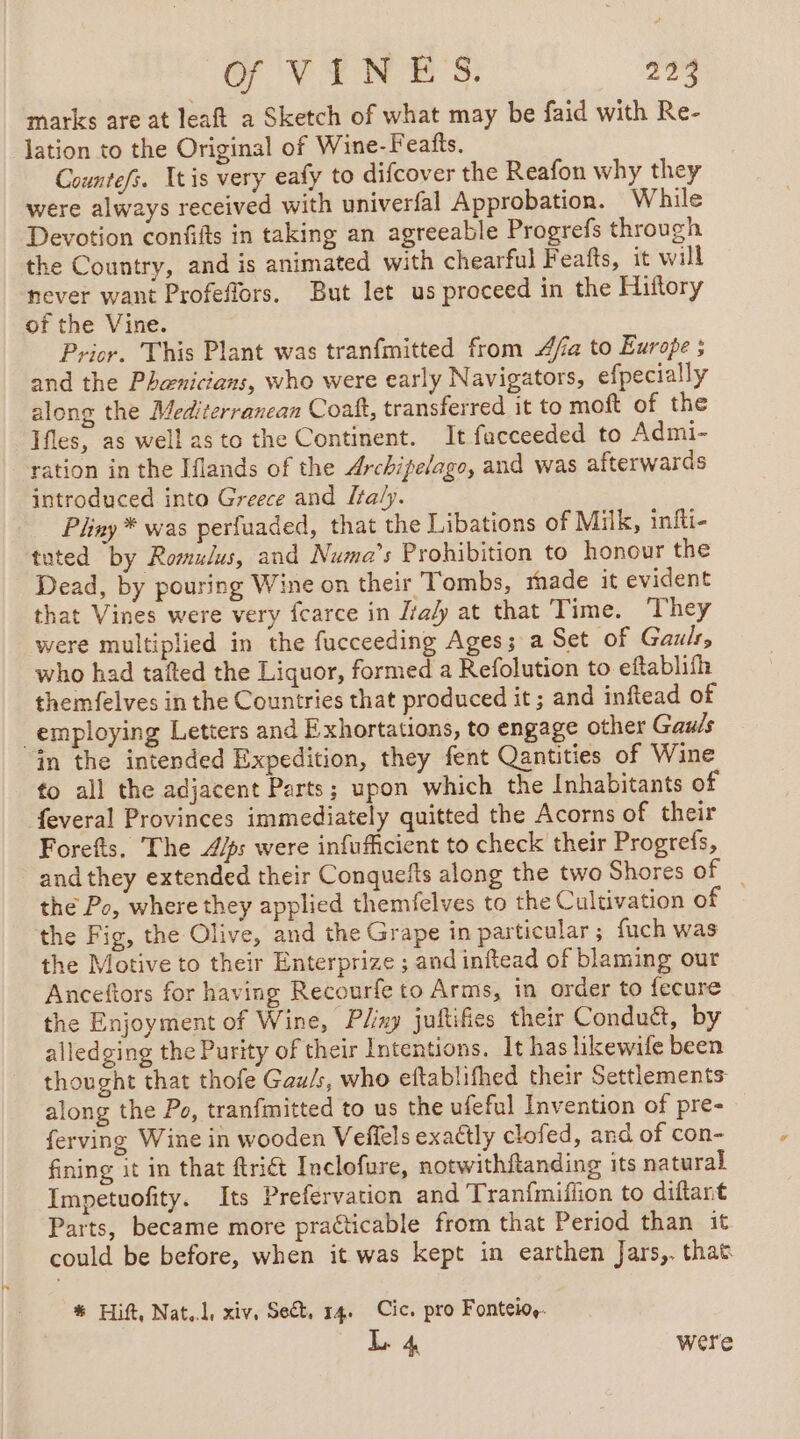 marks are at leaft a Sketch of what may be faid with Re- lation to the Original of Wine-Feafts. Countefs. Ttis very eafy to difcover the Reafon why they were always received with univerfal Approbation. While Devotion confifts in taking an agreeable Progrefs through the Country, and is animated with chearful Feafts, it will never want Profeflors, But let us proceed in the Hiftory of the Vine. Prior. This Plant was tranfmitted from A/a to Europe ; and the Phænicians, who were early Navigators, efpecially along the Mediterranean Coaft, transferred it to moft of the Ifles, as well as to the Continent. It facceeded to Admi- ration in the Iflands of the Archipelago, and was afterwards introduced into Greece and Italy. Pliny * was perfuaded, that the Libations of Milk, infti- tuted by Romulus, and Numa’s Prohibition to honour the Dead, by pouring Wine on their Tombs, made it evident that Vines were very fcarce in Ita/y at that Time. They were multiplied in the fucceeding Ages; a Set of Gauls, who had tafted the Liquor, formed a Refolution to eftablifh themfelves in the Countries that produced it; and inftead of employing Letters and Exhortations, to engage other Gauls in the intended Expedition, they fent Qantities of Wine fo all the adjacent Parts; upon which the Inhabitants of feveral Provinces immediately quitted the Acorns of their Forefts. The 4/s were infuficient to check their Progrefs, and they extended their Conquefts along the two Shores of the Po, where they applied themfelves to the Cultivation of the Fig, the Olive, and the Grape in particular; fuch was the Motive to their Enterprize ; and inftead of blaming our Anceftors for having Recourfe to Arms, in order to fecure the Enjoyment of Wine, Play juftifies their Conduë&amp;t, by alledging the Purity of their Intentions. It has likewife been thought that thofe Gau/s, who eftablifhed their Settlements along the Po, tranfmitted to us the ufeful Invention of pre- ferving Wine in wooden Veffels exactly clofed, and of con- fining it in that ftriét Inclofure, notwithftanding its natural Impetuofity. Its Prefervation and Tranfmiflon to diftant Parts, became more practicable from that Period than it could be before, when it was kept in earthen Jars,. that # Eft, Nat. xiv. Set, 14. Cic. pro Fonteiog. L 4 were