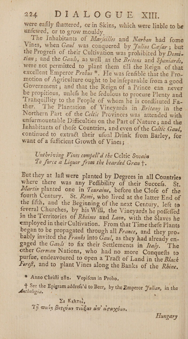 Were eafily fhattered, or in Skins, which were liable to be unfewed, or to grow mouldy. | The Inhabitants of Mar/eilles and Narbon had fome Vines, when Gau/ was conquered by Fulius Cefar ; but the Progrefs of their Cultivation was prohibited by Domi. tan; and the Gazk, as well as the Britexs and Spaniards, - Were not permitted to plant them till the Reign of that excellent Emperor Probus *. He was fenfible that the Pro- motion of Agriculture ought to be infeparable from a good Government ; and that the Reien of a Prince can never be propitious, unlefs he be fedulous to procure Plenty and Tranquillity to the People of whom he is conftituted Fa- ther. The Plantation of Vineyards in Britany in the. Northern Part of the Celtic Provinces was attended with unfurmountable Difficulties on the Part of Nature; and the Inhabitants of thofe Countries, and even of the Cie Gaul, continued to extract their ufual Drink from Barley, for want of a fuficient Growth of Vines; . Unthriving Vines compell d the Celtic Soe Lo force a Liquor from the bearded Grant. But they at laftwere planted by Degrees in all Countries where there was any Pofibility of their Succefs. St. Martin planted one in Touraine, before the Clofe of the fourth Century. St. Remi, who lived at the latter End of the fifth, and the Beginning of the next Century, left to : feveral Churches, by his Will, the Vineyards he pofleffed in the Territories of Rheims and Laon, with the Slaves he employed in their Cultivation. From that Time thefe Plants began to be propagated through all France, and they pro- bably invited the Franks into Gaul, as they had already en- gaged the Gay/s to fix their Settlements in ftaly, The other German Nations, who. had no more Conquefts to - purfue, endeavoured to open a Traét of Land in the Black ~ Feref, and to plant Vines along the Banks of the Rhine. * Anno Chrifti 282. Vopifcus in Probo, + See the Epigram addrefs’d to Beer, by the Emperor Fulian, in the Antbologia, + — « Le KeAToi, Th win Boredur vevgar am arandur. Hungary