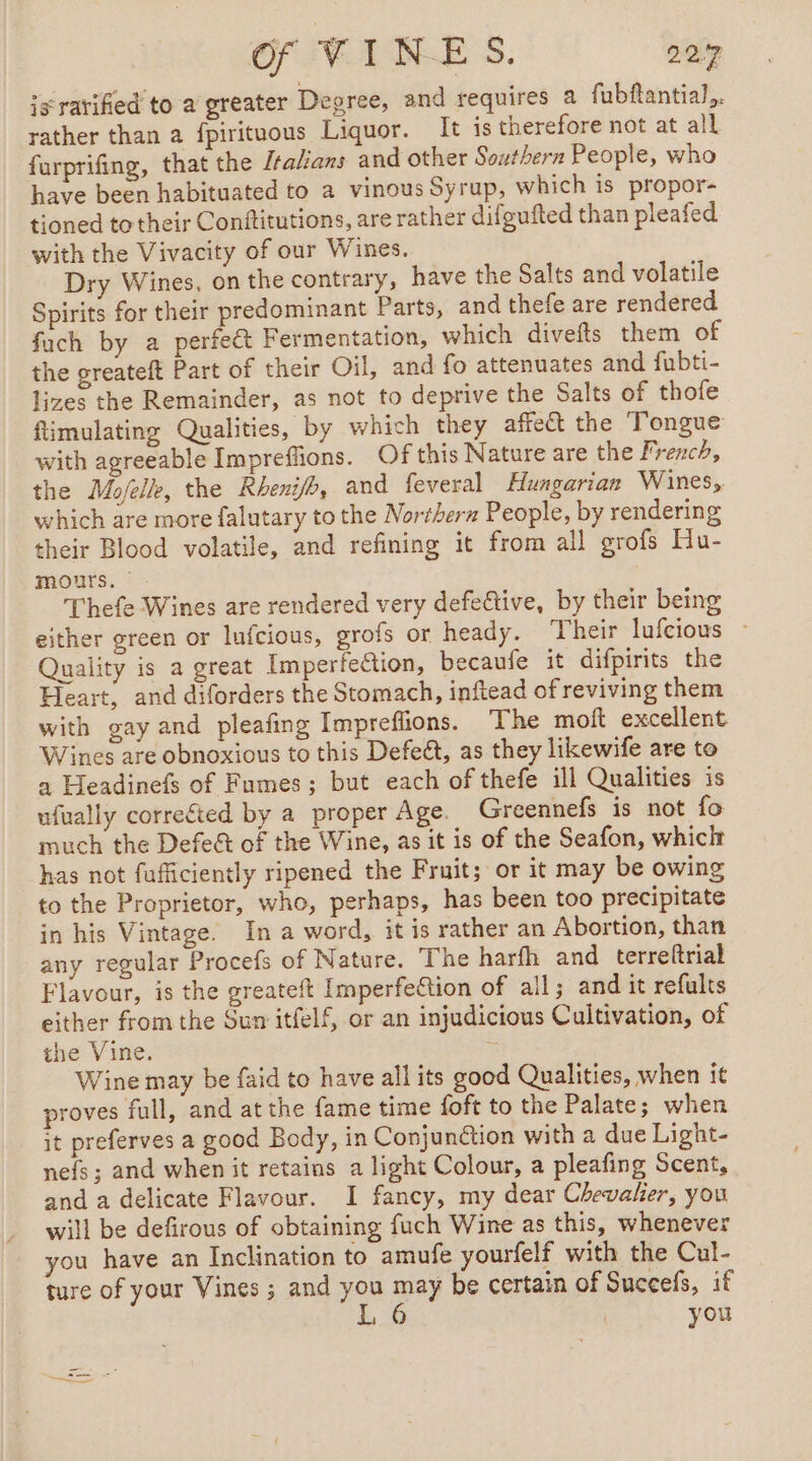 ig rarifed to a greater Degree, and requires a fubftantial,. rather than a fpirituous Liquor. It 1s therefore not at all furprifing, that the Italians and other Southern People, who have been habituated to a vinous Syrup, which is propor- tioned to their Conftitutions, are rather difgufted than pleafed with the Vivacity of our Wines. Dry Wines, on the contrary, have the Salts and volatile Spirits for their predominant Parts, and thefe are rendered fach by a perfe&amp;t Fermentation, which divefts them of the greateft Part of their Oil, and fo attenuates and fubti- lizes the Remainder, as not to deprive the Salts of thofe fimulating Qualities, by which they affect the Tongue with agreeable Impreflions. Of this Nature are the French, the Moelle, the Rheni/h, and feveral Hungarian Wines, which are more falutary to the Norther People, by rendering their Blood volatile, and refining it from all grofs Hu- mours. | Thefe Wines are rendered very defective, by their being either green or lufcious, grofs or heady. Their lufcious : Quality is a great Imperfection, becaufe it difpirits the Heart, and diforders the Stomach, inftead of reviving them with gay and pleafing Impreflions. The moft excellent Wines are obnoxious to this Defect, as they likewife are to a Headinefs of Fumes; but each of thefe ill Qualities is ufually corrected by a proper Age. Greennefs is not fo much the Defe&amp; of the Wine, as it is of the Seafon, which has not fufficiently ripened the Fruit; or it may be owing to the Proprietor, who, perhaps, has been too precipitate in his Vintage. In a word, it is rather an Abortion, than any regular Procefs of Nature. The harfh and terreftrial Flavour, is the greateft Imperfection of ail; and it refults either from the Sum itfelf, or an injudicious Cultivation, of the Vine. % Wine may be faid to have all its good Qualities, when it proves full, and at the fame time foft to the Palate; when it preferves a good Body, in Conjunction with a due Light- nefs ; and when it retains a light Colour, a pleafing Scent, and a delicate Flavour. I fancy, my dear Chevalier, you will be defirous of obtaining fuch Wine as this, whenever you have an Inclination to amufe yourfelf with the Cul- ture of your Vines ; and you may be certain of Succels, if L 6 you