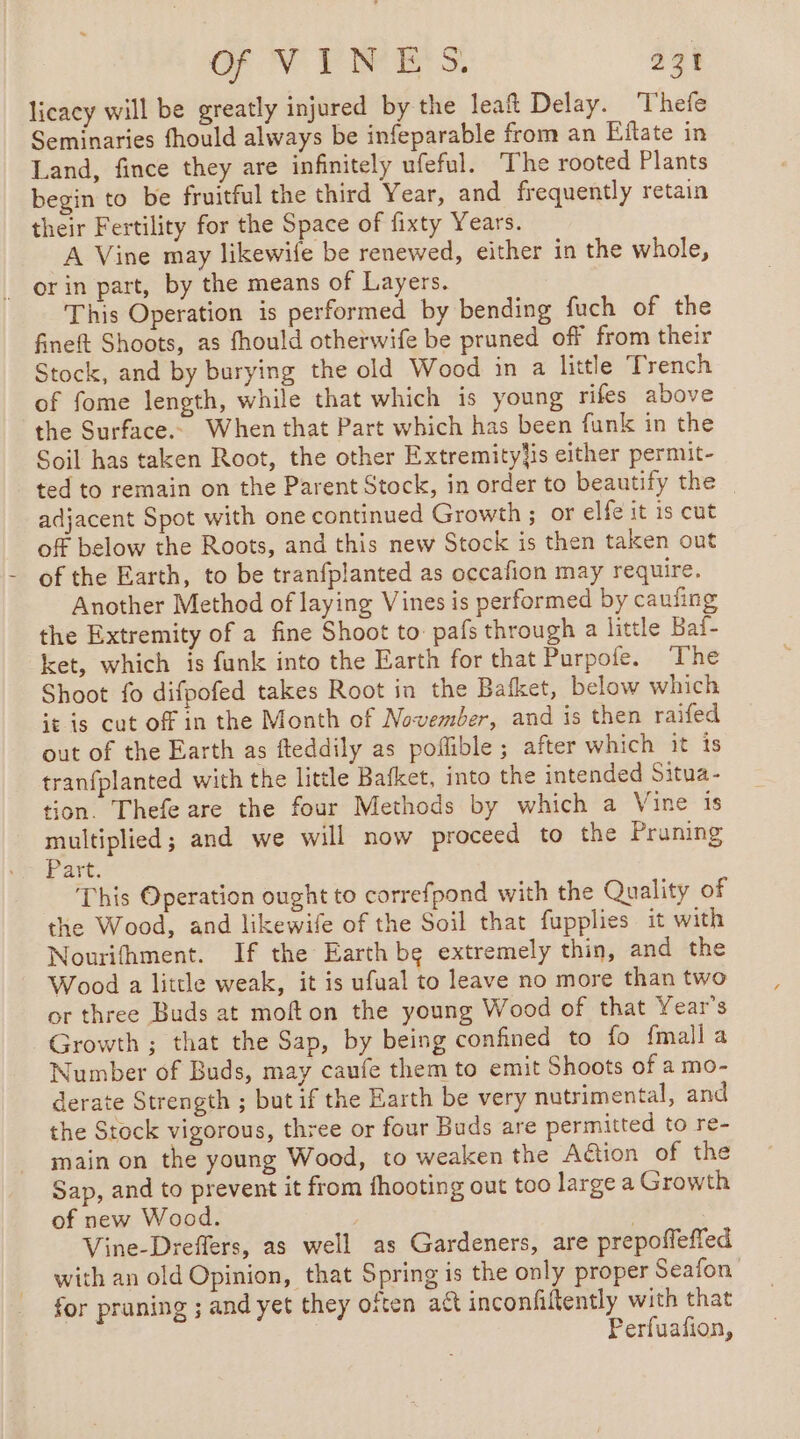 licacy will be greatly injured by the leaf Delay. Thefe Seminaries fhould always be infeparable from an Eitate in Land, fince they are infinitely ufeful. The rooted Plants begin to be fruitful the third Year, and frequently retain their Fertility for the Space of fixty Years. A Vine may likewife be renewed, either in the whole, . orin part, by the means of Layers. This Operation is performed by bending fuch of the fineft Shoots, as fhould otherwife be pruned off from their Stock, and by burying the old Wood in a little Trench of fome length, while that which is young rifes above the Surface. When that Part which has been funk in the Soil has taken Root, the other Extremityjis either permit- ted to remain on the Parent Stock, in order to beautify the | adjacent Spot with one continued Growth ; or elfe it is cut off below the Roots, and this new Stock is then taken out of the Earth, to be tranfplanted as occafion may require. Another Method of laying Vines is performed by caufing the Extremity of a fine Shoot to pafs through a little Baf- ket, which is funk into the Earth for that Purpofe. The Shoot fo difpofed takes Root in the Bafket, below which it is cut off in the Month of November, and is then raifed out of the Earth as fteddily as poffible ; after which it is tranfplanted with the little Bafket, into the intended Situa- tion. Thefe are the four Methods by which a Vine is multiplied; and we will now proceed to the Pruning Part. This Operation ought to correfpond with the Quality of the Wood, and likewife of the Soil that fupplies it with Nourifhment. If the Earth be extremely thin, and the Wood a little weak, it is ufual to leave no more than two or three Buds at mofton the young Wood of that Year's Growth ; that the Sap, by being confined to fo {mall a Number of Buds, may caufe them to emit Shoots of a mo- derate Strength ; but if the Earth be very nutrimental, and the Stock vigorous, three or four Buds are permitted to re- main on the young Wood, to weaken the Aëtion of the Sap, and to prevent it from fhooting out too large a Growth of new Wood. | | | Vine-Dreffers, as well as Gardeners, are prepoffeffed with an old Opinion, that Spring is the only proper Seafon for pruning ; and yet they often act inconfiftently with that Perfuafion,