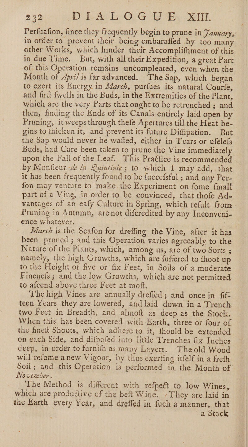 Perfuafion, fince they frequently begin to prune in Fazuary, in order to prevent their being embarafled by too many other Works, which hinder their Accomplifhment of this in due Time. But, with all their Expedition, a great Part of this Operation remains uncompleated, even when the Month of 4pri/ is far advanced. ‘The Sap, which began to exert its Energy in March, purfues its natural Courfe, and firft {wells in the Buds, in the Extremities of the Plant, which are the very Parts that ought to be retrenched ; and then, finding the Ends of its Canals entirely laid open by Pruning, it weeps through thefe Apertures till the Heat be- gins to thicken it, and prevent its future Diffipation. But the Sap would never be wafted, either in Tears or ufelefs Buds, had Care been taken to prune the Vine immediately upon the Fall of the Leaf. This Praétice is recommended by Monfieur -d la Quintinie ; to which I may add, that it has been frequently found to be fuccefsful ; and any Per- fon may venture to make the Experiment on fome {mall part of a Vine, in order to be convinced, that thofe Ad- vantages of an eafy Culture in Spring, which refult from. Praning in Autumn, are not difcredited by any Inconveni- ence Whatever. | : March is the Seafon for drefling the Vine, after it has been pruned ; and this Operation varies agreeably to the Nature of the Plants, which, among us, are of two Sorts ; namely, the high Growths, which are fuffered to fhoot up to the Height of five or fix Feet, in Soils of a moderate Finenefs ; and the low Growths, which are not permitted to afcend above three Feet at moft. The high Vines are annually drefled; and once in fif- teen Years they are lowered, andlaid down in a Trench two Feet in Breadth, and almoft as deep as the Stock.. When this has been covered with Earth, three or four of ~ the fineft Shoots, which adhere to it, fhould be extended on each Side, and difpofed into little Trenches fix Inches deep, in order to furnifh as many Layers. ‘The old Wood will refume anew Vigour, by thus exerting itfelf in a frefh Soil; and this Operation is performed in the Month of November. The Method is different with refpe&amp;t to low Wines,. which are produétive of the beft Wine. /They are laid in the Earth every Year, and dreffed in fuch a manner, that a Stock
