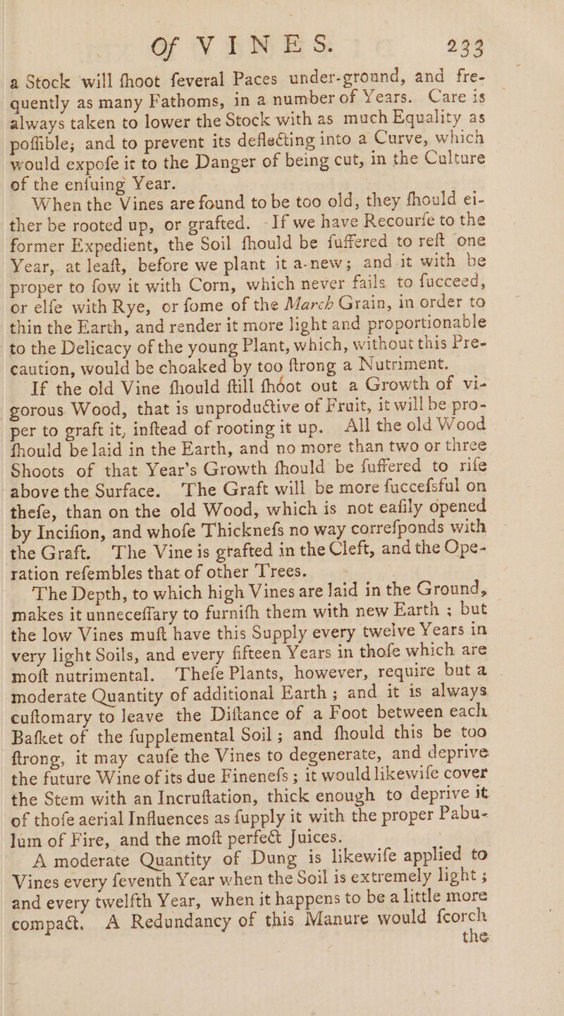 a Stock ‘will fhoot feveral Paces under-ground, and fre- quently as many Fathoms, in a number of Years. Care is always taken to lower the Stock with as much Equality as poffible; and to prevent its deflecting into a Curve, which would expofe it to the Danger of being cut, in the Culture of the enfuing Year. When the Vines are found to be too old, they fhould ei- ther be rooted up, or grafted. -If we have Recourfe to the former Expedient, the Soil fhould be fuffered to reft one Year, at leaft, before we plant it a-new; and-it with be proper to fow it with Corn, which never fails to fucceed, or elfe with Rye, or fome of the March Grain, in order to thin the Earth, and render it more light and proportionable to the Delicacy of the young Plant, which, without this Pre- caution, would be choaked by too ftrong a Nutriment. If the old Vine fhould ftill fhéot out a Growth of vi- gorous Wood, that is unproductive of Fruit, it will be pro- per to graft it, inftead of rooting it up. All the old Wood fhould be laid in the Earth, and no more than two or three Shoots of that Year’s Growth fhould be fuffered to rife above the Surface. ‘The Graft will be more fuccefsful on thefe, than on the old Wood, which is not eafily opened by Incifion, and whofe Thicknefs no way correfponds with the Graft. The Vine is gtafted in the Cleft, and the Ope- ration refembles that of other Trees. The Depth, to which high Vines are Jaid in the Ground, makes it unneceffary to furnifh them with new Earth ; but the low Vines muft have this Supply every twelve Years in very light Soils, and every fifteen Years in thofe which are moft nutrimental. Thefe Plants, however, require but a moderate Quantity of additional Earth ; and it is always cuftomary to leave the Diflance of a Foot between each Bafket of the fupplemental Soil ; and fhould this be too flrong, it may caufe the Vines to degenerate, and deprive the future Wine of its due Finenefs ; it would likewife cover the Stem with an Incruftation, thick enough to deprive it of thofe aerial Influences as fupply it with the proper Pabu- Jum of Fire, and the moft perfect Juices. A moderate Quantity of Dung is likewife applied to Vines every feventh Year when the Soil is extremely light ; and every twelfth Year, when it happens to be a little more compact, A Redundancy of this Manure would fcorch the