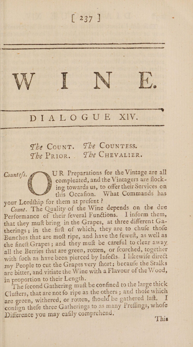 [237] WT Nek: Bo bake be OsGull By AY: The Count. The COUNTESS. The Prior... The CHEVALIER. %, UR Preparations for the Vintage are all À compleated, and the Vintagers are flock- ing towards us, to offer their Services on SS this Occafion. What Commands has your Lordfhip for them at prefent ? Count. The Quality of the Wine depends on the due Performance of their feveral Funétions. I inform them, that they muft bring in the Grapes, at three different Ga- therings ; in the firt of which, they are to chufe thofe Bunches that are moft ripe, and have the feweit, as well as the fineft Grapes; and they muft be careful to clear away all the Berries that are green, rotten, or {corched, together with fuch as have been pierced by Infeûs. I hkewife direct my People to cut the Grapes very fhort; becaufe the Stalks are bitter, and vitiate the Wine with a Flavour of the Wood, in proportion to their Length. ‘The fecond Gathering muft be confined to the large thick Clufters, that are not fo ripe as the others ; and thofe which are green, withered, or rotten, fhould be gathered lat, I confign thefe three Gatherings to as many Preflings, whofe Difference you may eafily comprehend, re | | 18 Counte/s. &amp;